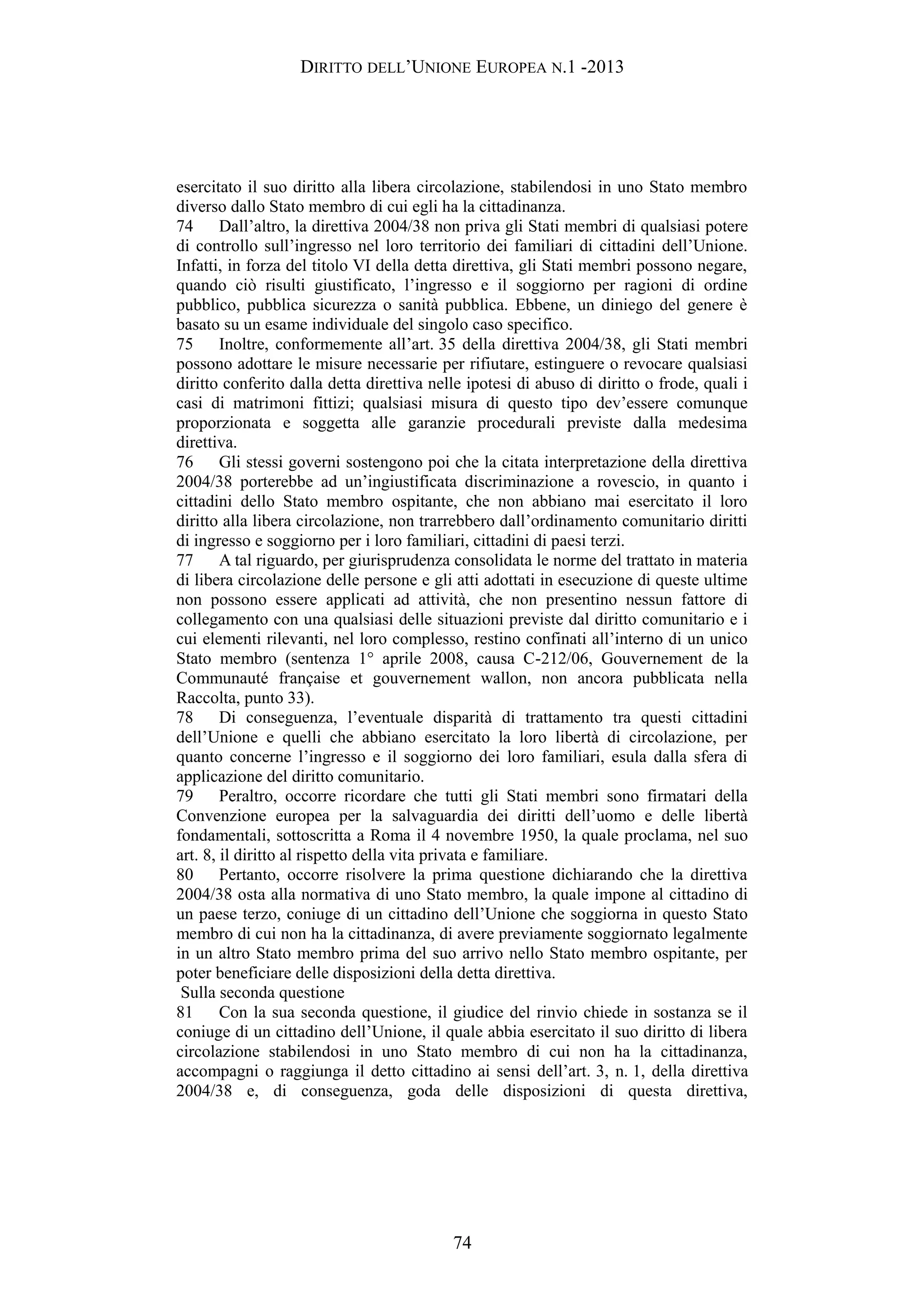 DIRITTO DELL’UNIONE EUROPEA N.1 -2013
esercitato il suo diritto alla libera circolazione, stabilendosi in uno Stato membro
diverso dallo Stato membro di cui egli ha la cittadinanza.
74 Dall’altro, la direttiva 2004/38 non priva gli Stati membri di qualsiasi potere
di controllo sull’ingresso nel loro territorio dei familiari di cittadini dell’Unione.
Infatti, in forza del titolo VI della detta direttiva, gli Stati membri possono negare,
quando ciò risulti giustificato, l’ingresso e il soggiorno per ragioni di ordine
pubblico, pubblica sicurezza o sanità pubblica. Ebbene, un diniego del genere è
basato su un esame individuale del singolo caso specifico.
75 Inoltre, conformemente all’art. 35 della direttiva 2004/38, gli Stati membri
possono adottare le misure necessarie per rifiutare, estinguere o revocare qualsiasi
diritto conferito dalla detta direttiva nelle ipotesi di abuso di diritto o frode, quali i
casi di matrimoni fittizi; qualsiasi misura di questo tipo dev’essere comunque
proporzionata e soggetta alle garanzie procedurali previste dalla medesima
direttiva.
76 Gli stessi governi sostengono poi che la citata interpretazione della direttiva
2004/38 porterebbe ad un’ingiustificata discriminazione a rovescio, in quanto i
cittadini dello Stato membro ospitante, che non abbiano mai esercitato il loro
diritto alla libera circolazione, non trarrebbero dall’ordinamento comunitario diritti
di ingresso e soggiorno per i loro familiari, cittadini di paesi terzi.
77 A tal riguardo, per giurisprudenza consolidata le norme del trattato in materia
di libera circolazione delle persone e gli atti adottati in esecuzione di queste ultime
non possono essere applicati ad attività, che non presentino nessun fattore di
collegamento con una qualsiasi delle situazioni previste dal diritto comunitario e i
cui elementi rilevanti, nel loro complesso, restino confinati all’interno di un unico
Stato membro (sentenza 1° aprile 2008, causa C-212/06, Gouvernement de la
Communauté française et gouvernement wallon, non ancora pubblicata nella
Raccolta, punto 33).
78 Di conseguenza, l’eventuale disparità di trattamento tra questi cittadini
dell’Unione e quelli che abbiano esercitato la loro libertà di circolazione, per
quanto concerne l’ingresso e il soggiorno dei loro familiari, esula dalla sfera di
applicazione del diritto comunitario.
79 Peraltro, occorre ricordare che tutti gli Stati membri sono firmatari della
Convenzione europea per la salvaguardia dei diritti dell’uomo e delle libertà
fondamentali, sottoscritta a Roma il 4 novembre 1950, la quale proclama, nel suo
art. 8, il diritto al rispetto della vita privata e familiare.
80 Pertanto, occorre risolvere la prima questione dichiarando che la direttiva
2004/38 osta alla normativa di uno Stato membro, la quale impone al cittadino di
un paese terzo, coniuge di un cittadino dell’Unione che soggiorna in questo Stato
membro di cui non ha la cittadinanza, di avere previamente soggiornato legalmente
in un altro Stato membro prima del suo arrivo nello Stato membro ospitante, per
poter beneficiare delle disposizioni della detta direttiva.
Sulla seconda questione
81 Con la sua seconda questione, il giudice del rinvio chiede in sostanza se il
coniuge di un cittadino dell’Unione, il quale abbia esercitato il suo diritto di libera
circolazione stabilendosi in uno Stato membro di cui non ha la cittadinanza,
accompagni o raggiunga il detto cittadino ai sensi dell’art. 3, n. 1, della direttiva
2004/38 e, di conseguenza, goda delle disposizioni di questa direttiva,
74
 