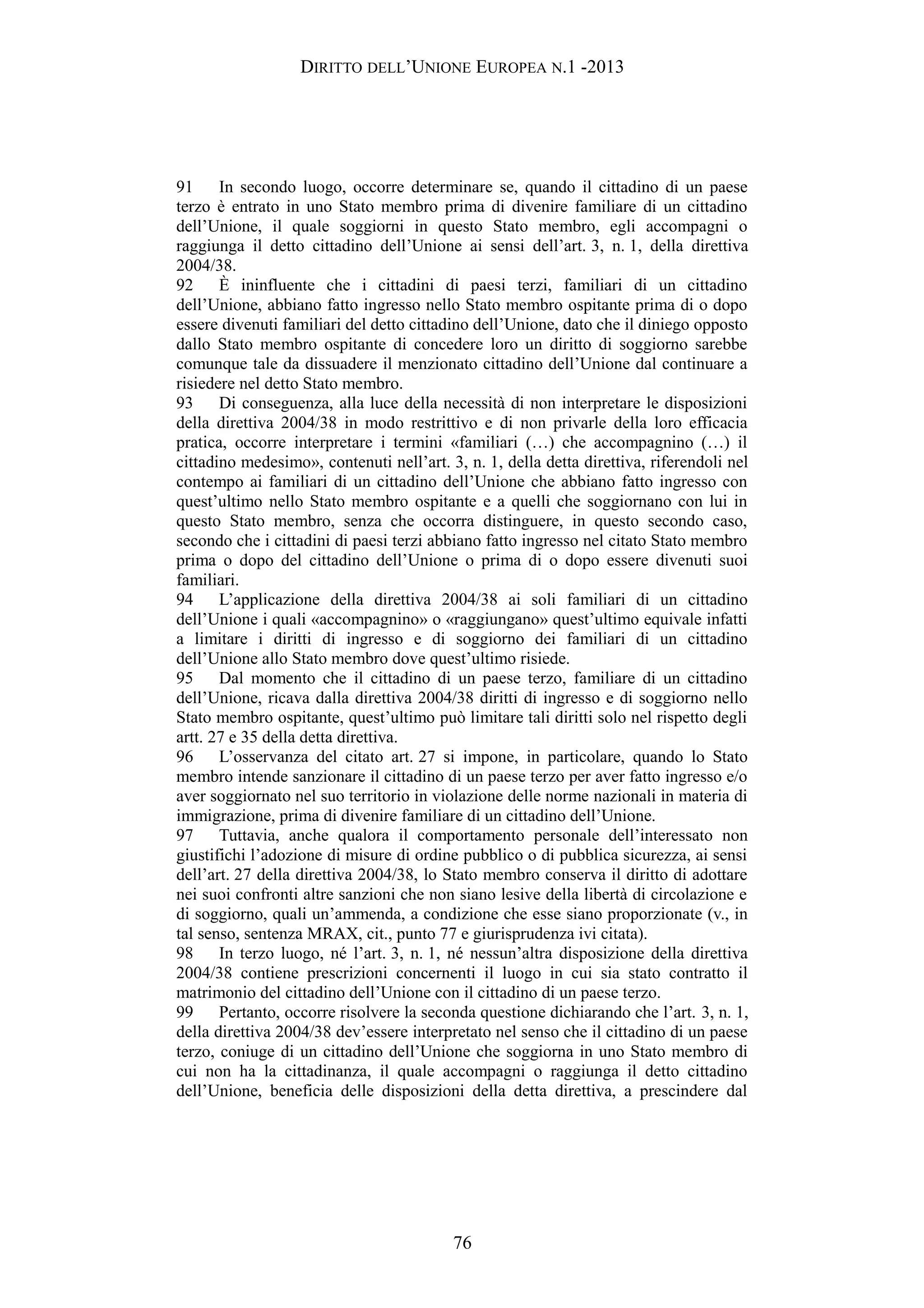 DIRITTO DELL’UNIONE EUROPEA N.1 -2013
91 In secondo luogo, occorre determinare se, quando il cittadino di un paese
terzo è entrato in uno Stato membro prima di divenire familiare di un cittadino
dell’Unione, il quale soggiorni in questo Stato membro, egli accompagni o
raggiunga il detto cittadino dell’Unione ai sensi dell’art. 3, n. 1, della direttiva
2004/38.
92 È ininfluente che i cittadini di paesi terzi, familiari di un cittadino
dell’Unione, abbiano fatto ingresso nello Stato membro ospitante prima di o dopo
essere divenuti familiari del detto cittadino dell’Unione, dato che il diniego opposto
dallo Stato membro ospitante di concedere loro un diritto di soggiorno sarebbe
comunque tale da dissuadere il menzionato cittadino dell’Unione dal continuare a
risiedere nel detto Stato membro.
93 Di conseguenza, alla luce della necessità di non interpretare le disposizioni
della direttiva 2004/38 in modo restrittivo e di non privarle della loro efficacia
pratica, occorre interpretare i termini «familiari (…) che accompagnino (…) il
cittadino medesimo», contenuti nell’art. 3, n. 1, della detta direttiva, riferendoli nel
contempo ai familiari di un cittadino dell’Unione che abbiano fatto ingresso con
quest’ultimo nello Stato membro ospitante e a quelli che soggiornano con lui in
questo Stato membro, senza che occorra distinguere, in questo secondo caso,
secondo che i cittadini di paesi terzi abbiano fatto ingresso nel citato Stato membro
prima o dopo del cittadino dell’Unione o prima di o dopo essere divenuti suoi
familiari.
94 L’applicazione della direttiva 2004/38 ai soli familiari di un cittadino
dell’Unione i quali «accompagnino» o «raggiungano» quest’ultimo equivale infatti
a limitare i diritti di ingresso e di soggiorno dei familiari di un cittadino
dell’Unione allo Stato membro dove quest’ultimo risiede.
95 Dal momento che il cittadino di un paese terzo, familiare di un cittadino
dell’Unione, ricava dalla direttiva 2004/38 diritti di ingresso e di soggiorno nello
Stato membro ospitante, quest’ultimo può limitare tali diritti solo nel rispetto degli
artt. 27 e 35 della detta direttiva.
96 L’osservanza del citato art. 27 si impone, in particolare, quando lo Stato
membro intende sanzionare il cittadino di un paese terzo per aver fatto ingresso e/o
aver soggiornato nel suo territorio in violazione delle norme nazionali in materia di
immigrazione, prima di divenire familiare di un cittadino dell’Unione.
97 Tuttavia, anche qualora il comportamento personale dell’interessato non
giustifichi l’adozione di misure di ordine pubblico o di pubblica sicurezza, ai sensi
dell’art. 27 della direttiva 2004/38, lo Stato membro conserva il diritto di adottare
nei suoi confronti altre sanzioni che non siano lesive della libertà di circolazione e
di soggiorno, quali un’ammenda, a condizione che esse siano proporzionate (v., in
tal senso, sentenza MRAX, cit., punto 77 e giurisprudenza ivi citata).
98 In terzo luogo, né l’art. 3, n. 1, né nessun’altra disposizione della direttiva
2004/38 contiene prescrizioni concernenti il luogo in cui sia stato contratto il
matrimonio del cittadino dell’Unione con il cittadino di un paese terzo.
99 Pertanto, occorre risolvere la seconda questione dichiarando che l’art. 3, n. 1,
della direttiva 2004/38 dev’essere interpretato nel senso che il cittadino di un paese
terzo, coniuge di un cittadino dell’Unione che soggiorna in uno Stato membro di
cui non ha la cittadinanza, il quale accompagni o raggiunga il detto cittadino
dell’Unione, beneficia delle disposizioni della detta direttiva, a prescindere dal
76
 