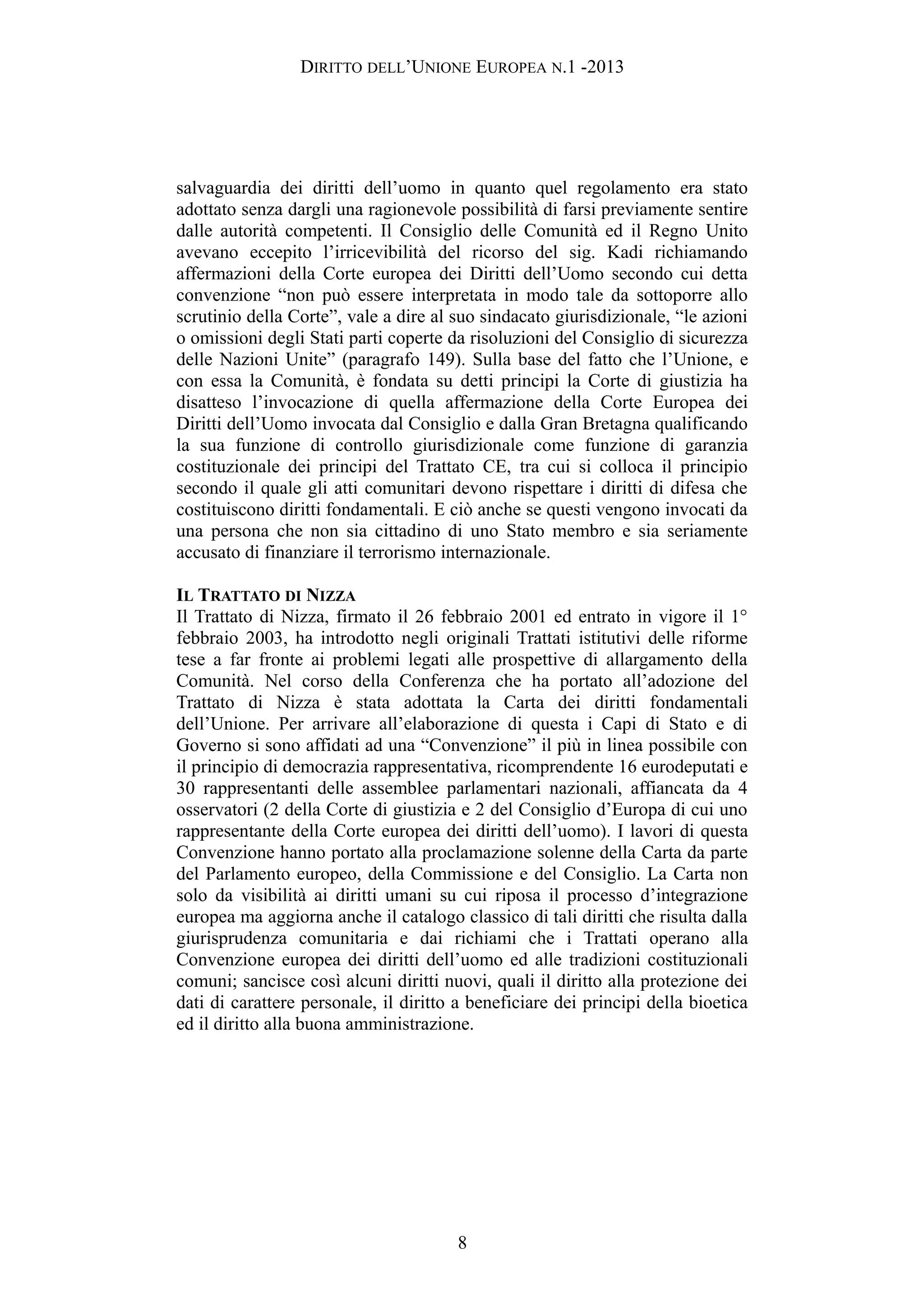 DIRITTO DELL’UNIONE EUROPEA N.1 -2013
salvaguardia dei diritti dell’uomo in quanto quel regolamento era stato
adottato senza dargli una ragionevole possibilità di farsi previamente sentire
dalle autorità competenti. Il Consiglio delle Comunità ed il Regno Unito
avevano eccepito l’irricevibilità del ricorso del sig. Kadi richiamando
affermazioni della Corte europea dei Diritti dell’Uomo secondo cui detta
convenzione “non può essere interpretata in modo tale da sottoporre allo
scrutinio della Corte”, vale a dire al suo sindacato giurisdizionale, “le azioni
o omissioni degli Stati parti coperte da risoluzioni del Consiglio di sicurezza
delle Nazioni Unite” (paragrafo 149). Sulla base del fatto che l’Unione, e
con essa la Comunità, è fondata su detti principi la Corte di giustizia ha
disatteso l’invocazione di quella affermazione della Corte Europea dei
Diritti dell’Uomo invocata dal Consiglio e dalla Gran Bretagna qualificando
la sua funzione di controllo giurisdizionale come funzione di garanzia
costituzionale dei principi del Trattato CE, tra cui si colloca il principio
secondo il quale gli atti comunitari devono rispettare i diritti di difesa che
costituiscono diritti fondamentali. E ciò anche se questi vengono invocati da
una persona che non sia cittadino di uno Stato membro e sia seriamente
accusato di finanziare il terrorismo internazionale.
IL TRATTATO DI NIZZA
Il Trattato di Nizza, firmato il 26 febbraio 2001 ed entrato in vigore il 1°
febbraio 2003, ha introdotto negli originali Trattati istitutivi delle riforme
tese a far fronte ai problemi legati alle prospettive di allargamento della
Comunità. Nel corso della Conferenza che ha portato all’adozione del
Trattato di Nizza è stata adottata la Carta dei diritti fondamentali
dell’Unione. Per arrivare all’elaborazione di questa i Capi di Stato e di
Governo si sono affidati ad una “Convenzione” il più in linea possibile con
il principio di democrazia rappresentativa, ricomprendente 16 eurodeputati e
30 rappresentanti delle assemblee parlamentari nazionali, affiancata da 4
osservatori (2 della Corte di giustizia e 2 del Consiglio d’Europa di cui uno
rappresentante della Corte europea dei diritti dell’uomo). I lavori di questa
Convenzione hanno portato alla proclamazione solenne della Carta da parte
del Parlamento europeo, della Commissione e del Consiglio. La Carta non
solo da visibilità ai diritti umani su cui riposa il processo d’integrazione
europea ma aggiorna anche il catalogo classico di tali diritti che risulta dalla
giurisprudenza comunitaria e dai richiami che i Trattati operano alla
Convenzione europea dei diritti dell’uomo ed alle tradizioni costituzionali
comuni; sancisce così alcuni diritti nuovi, quali il diritto alla protezione dei
dati di carattere personale, il diritto a beneficiare dei principi della bioetica
ed il diritto alla buona amministrazione.
8
 