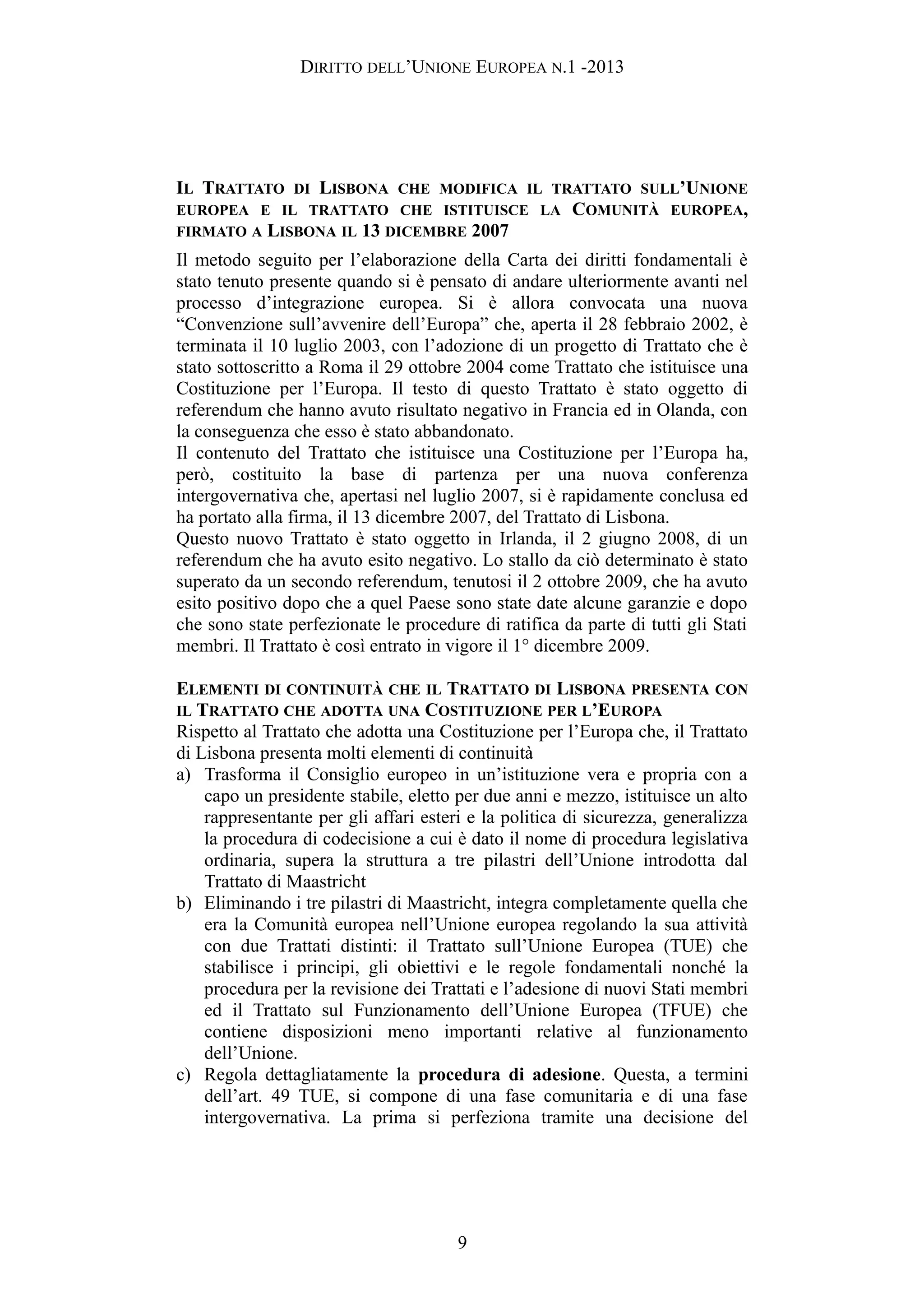 DIRITTO DELL’UNIONE EUROPEA N.1 -2013
IL TRATTATO DI LISBONA CHE MODIFICA IL TRATTATO SULL’UNIONE
EUROPEA E IL TRATTATO CHE ISTITUISCE LA COMUNITÀ EUROPEA,
FIRMATO A LISBONA IL 13 DICEMBRE 2007
Il metodo seguito per l’elaborazione della Carta dei diritti fondamentali è
stato tenuto presente quando si è pensato di andare ulteriormente avanti nel
processo d’integrazione europea. Si è allora convocata una nuova
“Convenzione sull’avvenire dell’Europa” che, aperta il 28 febbraio 2002, è
terminata il 10 luglio 2003, con l’adozione di un progetto di Trattato che è
stato sottoscritto a Roma il 29 ottobre 2004 come Trattato che istituisce una
Costituzione per l’Europa. Il testo di questo Trattato è stato oggetto di
referendum che hanno avuto risultato negativo in Francia ed in Olanda, con
la conseguenza che esso è stato abbandonato.
Il contenuto del Trattato che istituisce una Costituzione per l’Europa ha,
però, costituito la base di partenza per una nuova conferenza
intergovernativa che, apertasi nel luglio 2007, si è rapidamente conclusa ed
ha portato alla firma, il 13 dicembre 2007, del Trattato di Lisbona.
Questo nuovo Trattato è stato oggetto in Irlanda, il 2 giugno 2008, di un
referendum che ha avuto esito negativo. Lo stallo da ciò determinato è stato
superato da un secondo referendum, tenutosi il 2 ottobre 2009, che ha avuto
esito positivo dopo che a quel Paese sono state date alcune garanzie e dopo
che sono state perfezionate le procedure di ratifica da parte di tutti gli Stati
membri. Il Trattato è così entrato in vigore il 1° dicembre 2009.
ELEMENTI DI CONTINUITÀ CHE IL TRATTATO DI LISBONA PRESENTA CON
IL TRATTATO CHE ADOTTA UNA COSTITUZIONE PER L’EUROPA
Rispetto al Trattato che adotta una Costituzione per l’Europa che, il Trattato
di Lisbona presenta molti elementi di continuità
a) Trasforma il Consiglio europeo in un’istituzione vera e propria con a
capo un presidente stabile, eletto per due anni e mezzo, istituisce un alto
rappresentante per gli affari esteri e la politica di sicurezza, generalizza
la procedura di codecisione a cui è dato il nome di procedura legislativa
ordinaria, supera la struttura a tre pilastri dell’Unione introdotta dal
Trattato di Maastricht
b) Eliminando i tre pilastri di Maastricht, integra completamente quella che
era la Comunità europea nell’Unione europea regolando la sua attività
con due Trattati distinti: il Trattato sull’Unione Europea (TUE) che
stabilisce i principi, gli obiettivi e le regole fondamentali nonché la
procedura per la revisione dei Trattati e l’adesione di nuovi Stati membri
ed il Trattato sul Funzionamento dell’Unione Europea (TFUE) che
contiene disposizioni meno importanti relative al funzionamento
dell’Unione.
c) Regola dettagliatamente la procedura di adesione. Questa, a termini
dell’art. 49 TUE, si compone di una fase comunitaria e di una fase
intergovernativa. La prima si perfeziona tramite una decisione del
9
 
