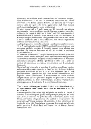 DIRITTO DELL’UNIONE EUROPEA N.1 -2013
deliberando all’unanimità previa consultazione del Parlamento europeo,
della Commissione e, in caso di modifiche istituzionali nel settore
monetario, della Banca Centrale Europea. La decisione del Consiglio
europeo entra in vigore solo previa approvazione degli Stati membri
conformemente alle rispettive norme costituzionali.
Il primo comma del n. 7 dello stesso art. 48 contempla una distinta
procedura di revisione semplificata qualificabile come procedura passerella,
stabilendo che quando il TFUE ed il titolo V del TUE prevedono che il
Consiglio deliberi all’unanimità in un settore o in un caso determinato, il
Consiglio europeo possa adottare a maggioranza qualificata in detto settore
o caso a condizione che le sue deliberazioni non abbiano implicazioni
militari o rientrino nel settore della difesa.
Analoga disposizione passerella contiene il secondo comma dello stesso art.
48 n. 7, stabilendo che quando il TFUE adotti atti legislativi secondo una
procedura legislativa speciale, il Consiglio europeo possa adottare una
decisione che consenta l’adozione di tali atti secondo la procedura
legislativa ordinaria.
Le importanti delibere che il Consiglio europeo prenda in base al primo o al
secondo comma devono essere prese previa approvazione della maggioranza
dei membri del Parlamento europeo e devono essere trasmesse ai Parlamenti
nazionali; si considerano adottate e produttive di effetti solo se entro sei
mesi da tale trasmissione non ricevano opposizione da parte di uno di detti
Parlamenti.
Non si può non notare che le procedure di revisione semplificata previste
dal primo e dal secondo comma del n. 7 dell’art. 48, a differenza dell’altra
procedura semplificata di cui al n. 6, non richiedono per il loro
perfezionamento l’approvazione degli Stati membri conformemente alle
rispettive norme costituzionali; a bilanciamento di questa ulteriore
semplificazione che esse presentano rispetto alla procedura di revisione
ordinaria, implicano che il loro perfezionamento non possa avvenire in caso
di una opposizione da parte anche di un solo Parlamento nazionale.
TRATTATO INTERGOVERNATIVO SULLA STABILITÀ, IL COORDINAMENTO E
LA GOVERNANCE NELL'UNIONE MONETARIA ED ECONOMICA DEL 31
GENNAIO 2012
Il sistema generale dell’Unione, oggi disciplinato dai Trattati di Lisbona, è
destinato ad essere integrato, quanto meno per la più gran parte dei Paesi
dell’Unione, e comunque per quelli che hanno adottato come moneta unica
l’Euro, dal Trattato intergovernativo sulla stabilità, il coordinamento e la
governante dell’Unione monetaria ed economica. È stato adottato per far
fronte alla grave crisi finanziaria ed economica determinata dal rilevante
debito pubblico di alcuni Paesi dell’Unione, tra cui Grecia, Spagna,
Portogallo ed Italia.
12
 