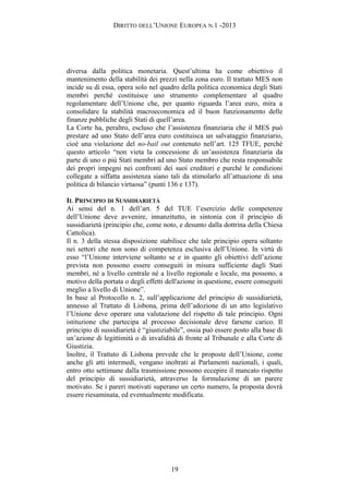 DIRITTO DELL’UNIONE EUROPEA N.1 -2013
diversa dalla politica monetaria. Quest’ultima ha come obiettivo il
mantenimento della stabilità dei prezzi nella zona euro. Il trattato MES non
incide su di essa, opera solo nel quadro della politica economica degli Stati
membri perché costituisce uno strumento complementare al quadro
regolamentare dell’Unione che, per quanto riguarda l’area euro, mira a
consolidare la stabilità macroeconomica ed il buon funzionamento delle
finanze pubbliche degli Stati di quell’area.
La Corte ha, peraltro, escluso che l’assistenza finanziaria che il MES può
prestare ad uno Stato dell’area euro costituisca un salvataggio finanziario,
cioè una violazione del no-bail out contenuto nell’art. 125 TFUE, perché
questo articolo “non vieta la concessione di un’assistenza finanziaria da
parte di uno o più Stati membri ad uno Stato membro che resta responsabile
dei propri impegni nei confronti dei suoi creditori e purché le condizioni
collegate a siffatta assistenza siano tali da stimolarlo all’attuazione di una
politica di bilancio virtuosa” (punti 136 e 137).
IL PRINCIPIO DI SUSSIDIARIETÀ
Ai sensi del n. 1 dell’art. 5 del TUE l’esercizio delle competenze
dell’Unione deve avvenire, innanzitutto, in sintonia con il principio di
sussidiarietà (principio che, come noto, e desunto dalla dottrina della Chiesa
Cattolica).
Il n. 3 della stessa disposizione stabilisce che tale principio opera soltanto
nei settori che non sono di competenza esclusiva dell’Unione. In virtù di
esso “l’Unione interviene soltanto se e in quanto gli obiettivi dell’azione
prevista non possono essere conseguiti in misura sufficiente dagli Stati
membri, né a livello centrale né a livello regionale e locale, ma possono, a
motivo della portata o degli effetti dell'azione in questione, essere conseguiti
meglio a livello di Unione”.
In base al Protocollo n. 2, sull’applicazione del principio di sussidiarietà,
annesso al Trattato di Lisbona, prima dell’adozione di un atto legislativo
l’Unione deve operare una valutazione del rispetto di tale principio. Ogni
istituzione che partecipa al processo decisionale deve farsene carico. Il
principio di sussidiarietà è “giustiziabile”, ossia può essere posto alla base di
un’azione di legittimità o di invalidità di fronte al Tribunale e alla Corte di
Giustizia.
Inoltre, il Trattato di Lisbona prevede che le proposte dell’Unione, come
anche gli atti intermedi, vengano inoltrati ai Parlamenti nazionali, i quali,
entro otto settimane dalla trasmissione possono eccepire il mancato rispetto
del principio di sussidiarietà, attraverso la formulazione di un parere
motivato. Se i pareri motivati superano un certo numero, la proposta dovrà
essere riesaminata, ed eventualmente modificata.
19
 
