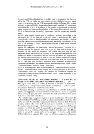 DIRITTO DELL’UNIONE EUROPEA N.1 -2013
Secondly, an EU-biased jurisdiction of the ECJ leads to the situation that the areas
where the ECJ may judge are also growing, thereby displacing member states'
courts, which means that the ECJ is constantly gaining influence. This general
tendency is not modified by the occasional deliberately cautious ECJ judgements
passed in order to serve as a sedative to the growing resentment of the member
states. Against this background and in light of the achieved integration level in the
EU, it is absolutely vital that an ECJ independent court for competence issues be
set up.
The ECJ was created with the aim of providing a arbitrator to mediate in the
interests of the EU and those of the member states. In assigning the ECJ with
comprehensive rights of decision-making, the assumption was that they could be
trusted to take on this responsibility in an unbiased way and in compliance with the
rules of the judiciary. If the ECJ abuses this confidence, it need not be surprised
when it breaks down.
Against this background, the question the Federal Constitutional Court now has to
answer regarding the Mangold Judgement is crucial: if decided in favour of the
litigants, the ECJ would be restrained. This would also mean that the ECJ
Judgement would not be applied in Germany so that the precedence of EU law over
national law would be overturned. But this would be acceptable. Not only because
the non-discrimination directive is now in force and thus the non-applicability of
the ECJ Judgement would not entail any significant impacts on the legal unity in
the EU, but even more because a judgement which dismissed a constitutional
complaint would make it much more difficult, probably impossible, for the Federal
Constitutional Court to control the ECJ in the future.
It will be interesting to see what the German Federal Constitutional Court decides.
Former German President Roman Herzog has acted as president of the Federal
Constitutional Court of Germany and chaired the convention drafting the
European Union Charter of Fundamental Right. Lüder Gerken is Director of the
Centre for European Policy.
COMUNICATO STAMPA DEL PARLAMENTO EUROPEO - LA CARTA UE DEI
DIRITTI FONDAMENTALI: L'ESSENZA DELL'IDENTITÀ EUROPEA 12-12-2007
Alla vigilia della firma del Trattato di Lisbona, i presidenti di Parlamento,
Commissione e Consiglio UE hanno firmato solennemente la Carta dei diritti
fondamentali che lo stesso trattato rende vincolante.
Il Presidente Pöttering ha sottolineato che, affermando la centralità della dignità
umana, essa rappresenta l'essenza dell'unificazione europea e indica la via per un
futuro comune di pace. Ha anche ammonito che, nella comunità di valori che è
l'UE, non ci sono diritti senza doveri.
«Per i cittadini oggi è un giorno di gioia» è quanto ha affermato il Presidente del
Parlamento Hans-Gert Pöttering aprendo la seduta solenne dedicata alla firma della
Carta dei diritti fondamentali. Cinquant'anni dopo la creazione della Comunità
europea, fondata sulle rovine della seconda guerra mondiale, ha sottolineato il
Presidente, «celebriamo oggi i valori comuni che sono l'essenza stessa dell'identità
europea». La Carta dei diritti fondamentali, ha proseguito, «è il simbolo del
cammino che ci ha portato a un'Unione dei cittadini». Essa dimostra «cha abbiano
tratto la principale lezione dalla storia europea: il rispetto della dignità
dell'individuo, la salvaguardia della libertà che abbiamo conquistato, della pace e
29
 