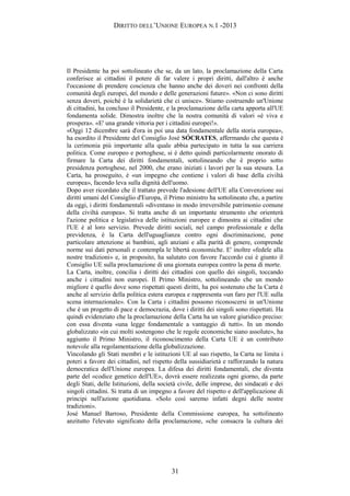 DIRITTO DELL’UNIONE EUROPEA N.1 -2013
Il Presidente ha poi sottolineato che se, da un lato, la proclamazione della Carta
conferisce ai cittadini il potere di far valere i propri diritti, dall'altro è anche
l'occasione di prendere coscienza che hanno anche dei doveri nei confronti della
comunità degli europei, del mondo e delle generazioni future». «Non ci sono diritti
senza doveri, poiché è la solidarietà che ci unisce». Stiamo costruendo un'Unione
di cittadini, ha concluso il Presidente, e la proclamazione della carta apporta all'UE
fondamenta solide. Dimostra inoltre che la nostra comunità di valori «è viva e
prospera». «E' una grande vittoria per i cittadini europei!».
«Oggi 12 dicembre sarà d'ora in poi una data fondamentale della storia europea»,
ha esordito il Presidente del Consiglio José SÓCRATES, affermando che questa è
la cerimonia più importante alla quale abbia partecipato in tutta la sua carriera
politica. Come europeo e portoghese, si è detto quindi particolarmente onorato di
firmare la Carta dei diritti fondamentali, sottolineando che è proprio sotto
presidenza portoghese, nel 2000, che erano iniziati i lavori per la sua stesura. La
Carta, ha proseguito, è «un impegno che contiene i valori di base della civiltà
europea», facendo leva sulla dignità dell'uomo.
Dopo aver ricordato che il trattato prevede l'adesione dell'UE alla Convenzione sui
diritti umani del Consiglio d'Europa, il Primo ministro ha sottolineato che, a partire
da oggi, i diritti fondamentali «diventano in modo irreversibile patrimonio comune
della civiltà europea». Si tratta anche di un importante strumento che orienterà
l'azione politica e legislativa delle istituzioni europee e dimostra ai cittadini che
l'UE è al loro servizio. Prevede diritti sociali, nel campo professionale e della
previdenza, è la Carta dell'uguaglianza contro ogni discriminazione, pone
particolare attenzione ai bambini, agli anziani e alla parità di genere, comprende
norme sui dati personali e contempla le libertà economiche. E' inoltre «fedele alla
nostre tradizioni» e, in proposito, ha salutato con favore l'accordo cui è giunto il
Consiglio UE sulla proclamazione di una giornata europea contro la pena di morte.
La Carta, inoltre, concilia i diritti dei cittadini con quello dei singoli, toccando
anche i cittadini non europei. Il Primo Ministro, sottolineando che un mondo
migliore è quello dove sono rispettati questi diritti, ha poi sostenuto che la Carta è
anche al servizio della politica estera europea e rappresenta «un faro per l'UE sulla
scena internazionale». Con la Carta i cittadini possono riconoscersi in un'Unione
che è un progetto di pace e democrazia, dove i diritti dei singoli sono rispettati. Ha
quindi evidenziato che la proclamazione della Carta ha un valore giuridico preciso:
con essa diventa «una legge fondamentale a vantaggio di tutti». In un mondo
globalizzato «in cui molti sostengono che le regole economiche siano assolute», ha
aggiunto il Primo Ministro, il riconoscimento della Carta UE è un contributo
notevole alla regolamentazione della globalizzazione.
Vincolando gli Stati membri e le istituzioni UE al suo rispetto, la Carta ne limita i
poteri a favore dei cittadini, nel rispetto della sussidiarietà e rafforzando la natura
democratica dell'Unione europea. La difesa dei diritti fondamentali, che diventa
parte del «codice genetico dell'UE», dovrà essere realizzata ogni giorno, da parte
degli Stati, delle Istituzioni, della società civile, delle imprese, dei sindacati e dei
singoli cittadini. Si tratta di un impegno a favore del rispetto e dell'applicazione di
principi nell'azione quotidiana. «Solo così saremo infatti degni delle nostre
tradizioni».
José Manuel Barroso, Presidente della Commissione europea, ha sottolineato
anzitutto l'elevato significato della proclamazione, «che consacra la cultura dei
31
 