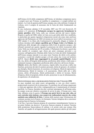 DIRITTO DELL’UNIONE EUROPEA N.1 -2013
dell'Unione al di là delle competenze dell'Unione, né introduce competenze nuove
o compiti nuovi per l'Unione, né modifica le competenze e i compiti definiti nei
trattati». La Corte di giustizia dell'Unione europea, una volta ratificato il trattato di
Lisbona, avrà il compito di assicurare che la Carta dei diritti fondamentali sia
rispettata.
In una risoluzione adottata il 29 novembre 2007 con 534 voti favorevoli, 85
contrari e 21 astensioni, il Parlamento europeo ha approvato formalmente lo
statuto giuridico della Carta, nella sua versione prevista dal nuovo trattato.
Rispetto a quella del 2000, infatti, la Carta aveva già subìto delle lievi modifiche,
in particolare per quanto riguarda le disposizioni sociali che erano state anch'esse
approvate dal Parlamento nel 2003 (al termine dei lavori della Convenzione) e nel
2005 (dando il via libera alla Costituzione).Un protocollo allegato al trattato di
Lisbona introduce delle misure specifiche per il Regno Unito e la Polonia che
stabiliscono delle deroghe alle competenze della Corte di giustizia europea e dei
tribunali nazionali per quanto riguarda la protezione dei diritti riconosciuti dalla
Carta. Nella sua risoluzione del 29 novembre, il Parlamento ha chiesto a questi due
Stati membri di «compiere ogni sforzo per poter comunque pervenire a un
consenso sull'applicazione illimitata della Carta».La Carta dei diritti fondamentali
dell'Unione europea riprende in un unico testo l'insieme dei diritti civili, politici,
economici e sociali dei cittadini europei e di tutti coloro che vivono nel territorio
dell'UE. Questi diritti sono raggruppati in sei grandi capitoli:Dignità: diritto
alla vita, diritto all'integrità della persona, proibizione della tortura e delle pene o
trattamenti inumani o degradanti, proibizione della schiavitù e del lavoro forzato.
Libertà: diritto alla libertà e alla sicurezza, rispetto della vita privata e della vita
familiare, protezione dei dati di carattere personale, diritto di sposarsi e di costituire
una famiglia, libertà di pensiero, di coscienza e di religione, libertà di espressione e
d'informazione, libertà di riunione e di associazione, libertà delle arti e delle
scienze, diritto all'istruzione, libertà professionale e diritto di lavorare, libertà
d'impresa, diritto di proprietà, diritto di asilo, protezione in caso di allontanamento,
di espulsione e di estradizione.
TESTO INTEGRALE DELLA DICHIARAZIONE SCHUMAN DEL 9 MAGGIO 1950
La pace mondiale non potrà essere salvaguardata se non con sforzi creativi,
proporzionali ai pericoli che la minacciano. Il contributo che un'Europa organizzata
e vitale può apportare alla civiltà è indispensabile per il mantenimento di relazioni
pacifiche. La Francia, facendosi da oltre vent'anni antesignana di un'Europa unita,
ha sempre avuto per obiettivo essenziale di servire la pace. L'Europa non è stata
fatta: abbiamo avuto la guerra. L'Europa non potrà farsi in una sola volta, né
sarà costruita tutta insieme; essa sorgerà da realizzazioni concrete che creino
anzitutto una solidarietà di fatto. L'unione delle nazioni esige l'eliminazione del
contrasto secolare tra la Francia e la Germania: l'azione intrapresa deve concernere
in prima linea la Francia e la Germania.
A tal fine, il governo francese propone di concentrare immediatamente l'azione su
un punto limitato ma decisivo. Il governo francese propone di mettere l'insieme
della produzione franco-tedesca di carbone e di acciaio sotto una comune Alta
Autorità, nel quadro di un'organizzazione alla quale possono aderire gli altri paesi
33
 