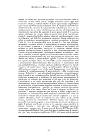 DIRITTO DELL’UNIONE EUROPEA N.1 -2013
europei. La fusione della produzioni di carbone e di acciaio assicurerà subito la
costituzione di basi comuni per lo sviluppo economico, prima tappa della
Federazione europea, e cambierà il destino di queste regioni che per lungo tempo si
sono dedicate alla fabbricazione di strumenti bellici di cui più costantemente sono
state le vittime. La solidarietà di produzione in tal modo realizzata farà si che una
qualsiasi guerra tra la Francia e la Germania diventi non solo impensabile, ma
materialmente impossibile. La creazione di questa potente unità di produzione,
aperta a tutti i paesi che vorranno aderirvi e intesa a fornire a tutti i paesi in essa
riuniti gli elementi di base della produzione industriale a condizioni uguali, getterà
le fondamenta reali della loro unificazione economica. Questa produzione sarà
offerta al mondo intero senza distinzione né esclusione per contribuire al rialzo del
livello di vita e al progresso delle opere di pace. [...] Sarà così effettuata,
rapidamente e con mezzi semplici, la fusione di interessi necessari all'instaurazione
di una comunità economica e si introdurrà il fermento di una comunità più
profonda tra paesi lungamente contrapposti da sanguinose scissioni. Questa
proposta, mettendo in comune le produzioni di base e istituendo una nuova Alta
Autorità, le cui decisioni saranno vincolanti per la Francia, la Germania e i paesi
che vi aderiranno, costituirà il primo nucleo concreto di una Federazione europea
indispensabile al mantenimento della pace. Per giungere alla realizzazione degli
obiettivi così definiti, il governo francese è pronto ad iniziare dei negoziati sulle
basi seguenti. Il compito affidato alla comune Alta Autorità sarà di assicurare entro
i termini più brevi: l'ammodernamento della produzione e il miglioramento della
sua qualità; la fornitura, a condizioni uguali, del carbone e dell'acciaio sul mercato
francese e sul mercato tedesco nonché su quelli dei paese aderenti; lo sviluppo
dell'esportazione comune verso gli altri paesi; l'equiparazione verso l'alto delle
condizioni di vita della manodopera di queste industrie. […] La circolazione del
carbone e dell'acciaio tra i paesi aderenti sarà immediatamente esentata da qualsiasi
dazio doganale e non potrà essere colpita da tariffe di trasporto differenziali. Ne
risulteranno gradualmente le condizioni che assicureranno automaticamente la
ripartizione più razionale della produzione al più alto livello di produttività.
Contrariamente ad un cartello internazionale, che tende alla ripartizione e allo
sfruttamento dei mercati nazionali mediante pratiche restrittive e il mantenimento
di profitti elevati, l'organizzazione progettata assicurerà la fusione dei mercati e
l'espansione della produzione. I principi e gli impegni essenziali sopra definiti
saranno oggetto di un trattato firmato tra gli stati e sottoposto alla ratifica dei
parlamenti. I negoziati indispensabili per precisare le misure d'applicazione si
svolgeranno con l'assistenza di un arbitro designato di comune accordo: costui sarà
incaricato di verificare che gli accordi siano conformi ai principi e, in caso di
contrasto irriducibile, fisserà la soluzione che sarà adottata. L'Alta Autorità
comune, incaricata del funzionamento dell'intero regime, sarà composta di
personalità indipendenti designate su base paritaria dai governi; un presidente sarà
scelto di comune accordo dai governi; le sue decisioni saranno esecutive in
Francia, Germania e negli altri paesi aderenti. Disposizioni appropriate
assicureranno i necessari mezzi di ricorso contro le decisioni dell'Alta Autorità. Un
rappresentante delle Nazioni Unite presso detta autorità sarà incaricato di preparare
due volte l'anno una relazione pubblica per l'ONU, nella quale renderà conto del
34
 