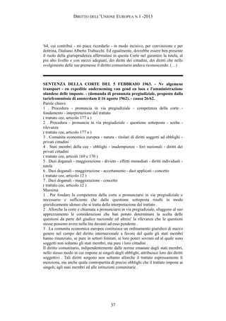 DIRITTO DELL’UNIONE EUROPEA N.1 -2013
'64, cui contribuì - mi piace ricordarlo - in modo incisivo, per convinzione e per
dottrina, l'italiano Alberto Trabucchi. Ed egualmente, dovrebbe essere ben presente
il ruolo della giurisprudenza affermatasi in questa Corte nel garantire la tutela, al
più alto livello e con mezzi adeguati, dei diritti dei cittadini, dei diritti che nello
svolgimento delle sue premesse il diritto comunitario andava riconoscendo. (…)
SENTENZA DELLA CORTE DEL 5 FEBBRAIO 1963. - Nv algemene
transport - en expeditie onderneming van gend en loos e l'amministrazione
olandese delle imposte. - (domanda di pronunzia pregiudiziale, proposta dalla
tariefcommissie di amsterdam il 16 agosto 1962). - causa 26/62.
Parole chiave
1 . Procedura - pronuncia in via pregiudiziale - competenza della corte -
fondamento - interpretazione del trattato
( trattato cee, articolo 177 a )
2 . Procedura - pronuncia in via pregiudiziale - questione sottoposta - scelta -
rilevanza
( trattato cee, articolo 177 a )
3 . Comunita economica europea - natura - titolari di diritti soggetti ad obblighi -
privati cittadini
4 . Stati membri della cee - obblighi - inadempienze - fori nazionali - diritti dei
privati cittadini
( trattato cee, articoli 169 e 170 )
5 . Dazi doganali - maggiorazione - divieto - effetti immediati - diritti individuali -
tutela
6 . Dazi doganali - maggiorazione - accertamento - dazi applicati - concetto
( trattato cee, articolo 12 )
7 . Dazi doganali - maggiorazione - concetto
( trattato cee, articolo 12 )
Massima
1 . Per fondare la competenza della corte a pronunciarsi in via pregiudiziale e
necessario e sufficiente che dalla questione sottoposta risulti in modo
giuridicamente idoneo che si tratta della interpretazione del trattato .
2 . Allorche la corte e chiamata a pronunciarsi in via pregiudiziale, sfuggono al suo
apprezzamento le considerazioni che han potuto determinare la scelta delle
questioni da parte del giudice nazionale ed altresi' la rilevanza che le questioni
stesse possono avere nella lite davanti ad esso pendente .
3 . La comunita economica europea costituisce un ordinamento giuridico di nuovo
genere nel campo del diritto internazionale a favore del quale gli stati membri
hanno rinunziato, se pure in settori limitati, ai loro poteri sovrani ed al quale sono
soggetti non soltanto gli stati membri, ma pure i loro cittadini .
Il diritto comunitario, indipendentemente dalle norme emanate dagli stati membri,
nello stesso modo in cui impone ai singoli degli obblighi, attribuisce loro dei diritti
soggettivi . Tali diritti sorgono non soltanto allorche il trattato espressamente li
menziona, ma anche quale contropartita di precisi obblighi che il trattato impone ai
singoli, agli stati membri ed alle istituzioni comunitarie .
37
 
