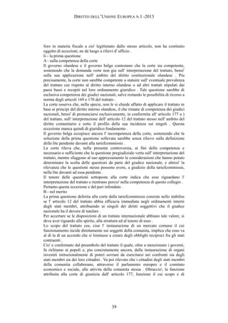 DIRITTO DELL’UNIONE EUROPEA N.1 -2013
foro in materia fiscale a cio' legittimato dallo stesso articolo, non ha costituito
oggetto di eccezioni, ne da luogo a rilievi d' ufficio .
Ii - la prima questione
A - sulla competenza della corte
Il governo olandese e il governo belga contestano che la corte sia competente,
sostenendo che la domanda verte non gia sull' interpretazione del trattato, bensi'
sulla sua applicazione nell' ambito del diritto costituzionale olandese . Piu
precisamente, la corte non sarebbe competente a statuire sull' eventuale prevalenza
del trattato cee rispetto al diritto interno olandese o ad altri trattati stipulati dai
paesi bassi e recepiti nel loro ordinamento giuridico . Tale questione sarebbe di
esclusiva competenza dei giudici nazionali, salve restando le possibilita di ricorso a
norma degli articoli 169 e 170 del trattato .
La corte osserva che, nella specie, non le si chiede affatto di applicare il trattato in
base ai principi del diritto interno olandese, il che rimane di competenza dei giudici
nazionali, bensi' di pronunciarsi esclusivamente, in conformita all' articolo 177 a )
del trattato, sull' interpretazione dell' articolo 12 del trattato stesso nell' ambito del
diritto comunitario e sotto il profilo della sua incidenza sui singoli . Questa
eccezione manca quindi di giuridico fondamento .
Il governo belga eccepisce ancora l' incompetenza della corte, sostenendo che la
soluzione della prima questione sollevata sarebbe senza rilievo sulla definizione
della lite pendente davanti alla tariefcommissie .
La corte rileva che, nella presente controversia, ai fini della competenza e
necessario e sufficiente che la questione pregiudiziale verta sull' interpretazione del
trattato, mentre sfuggono al suo apprezzamento le considerazioni che hanno potuto
determinare la scelta delle questioni da parte del giudice nazionale, e altresi' la
rilevanza che le questioni stesse possono avere, a giudizio della tariefcommissie,
nella lite davanti ad essa pendente .
Il tenore delle questioni sottoposte alla corte indica che esse riguardano l'
interpretazione del trattato e rientrano percio' nella competenza di questo collegio .
Pertanto questa eccezione e del pari infondata .
B - nel merito
La prima questione deferita alla corte dalla tariefcommissie consiste nello stabilire
se l' articolo 12 del trattato abbia efficacia immediata negli ordinamenti interni
degli stati membri, attribuendo ai singoli dei diritti soggettivi che il giudice
nazionale ha il dovere di tutelare .
Per accertare se le disposizioni di un trattato internazionale abbiano tale valore, si
deve aver riguardo allo spirito, alla struttura ed al tenore di esso .
Lo scopo del trattato cee, cioe l' instaurazione di un mercato comune il cui
funzionamento incide direttamente sui soggetti della comunita, implica che esso va
al di la di un accordo che si limitasse a creare degli obblighi reciproci fra gli stati
contraenti .
Cio' e confermato dal preambolo del trattato il quale, oltre a menzionare i governi,
fa richiamo ai popoli e, piu concretamente ancora, dalla instaurazione di organi
investiti istituzionalmente di poteri sovrani da esercitarsi nei confronti sia degli
stati membri sia dei loro cittadini . Va poi rilevato che i cittadini degli stati membri
della comunita collaborano, attraverso il parlamento europeo e il comitato
economico e sociale, alle attivita della comunita stessa . Oltraccio', la funzione
attribuita alla corte di giustizia dall' articolo 177, funzione il cui scopo e di
39
 