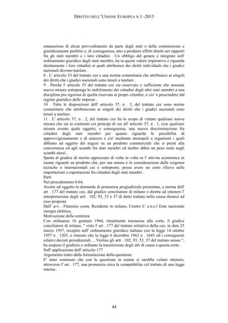 DIRITTO DELL’UNIONE EUROPEA N.1 -2013
emanazione di alcun provvedimento da parte degli stati o della commissione e
giuridicamente perfetto e, di conseguenza, atto a produrre effetti diretti nei rapporti
fra gli stati membri e i loro cittadini . Un obbligo del genere e integrato nell'
ordinamento giuridico degli stati membri, ha in questi valore imperativo e riguarda
direttamente i loro cittadini ai quali attribuisce dei diritti individuali che i giudici
nazionali devono tutelare .
8 . L' articolo 53 del trattato cee e una norma comunitaria che attribuisce ai singoli
dei diritti che i giudici nazionali sono tenuti a tutelare .
9 . Perche l' articolo 53 del trattato cee sia osservato e sufficiente che nessuna
nuova misura sottoponga lo stabilimento dei cittadini degli altri stati membri a una
disciplina piu rigorosa di quella riservata ai propri cittadini; e cio' a prescindere dal
regime giuridico delle imprese .
10 . Tutte le disposizioni dell' articolo 37, n . 2, del trattato cee sono norme
comunitarie che attribuiscono ai singoli dei diritti che i giudici nazionali sono
tenuti a tutelare .
11 . L' articolo 37, n . 2, del trattato cee ha lo scopo di vietare qualsiasi nuova
misura che sia in contrasto coi principi di cui all' articolo 37, n . 1, cioe qualsiasi
misura avente quale oggetto, o conseguenza, una nuova discriminazione fra
cittadini degli stati membri per quanto riguarda le possibilita di
approvvigionamento e di smercio e cio' mediante monopoli o organismi i quali
abbiano ad oggetto dei negozi su un prodotto commerciale che si presti alla
concorrenza ed agli scambi fra stati membri ed inoltre abbia un peso reale negli
scambi stessi .
Spetta al giudice di merito apprezzare di volta in volta se l' attivita economica in
esame riguardi un prodotto che, per sua natura e in considerazione delle esigenze
tecniche o internazionali cui e sottoposto, possa avere un certo rilievo nelle
importazioni o esportazioni fra cittadini degli stati membri .
Parti
Nel procedimento 6/64,
Avente ad oggetto la domanda di pronunzia pregiudiziale presentata, a norma dell'
art . 177 del trattato cee, dal giudice conciliatore di milano e diretta ad ottenere l'
interpretazione degli artt . 102, 93, 53 e 37 di detto trattato nella causa dinanzi ad
esso proposta
Dall' avv . Flaminio costa, Residente in milano, Contro L' e.n.e.l Ente nazionale
energia elettrica,
Motivazione della sentenza
Con ordinanza 16 gennaio 1964, ritualmente trasmessa alla corte, il giudice
conciliatore di milano, " visto l' art . 177 del trattato istitutivo della cee, in data 25
marzo 1957, recepito nell' ordinamento giuridico italiano con la legge 14 ottobre
1957 n . 1203, e ritenuto che la legge 6 dicembre 1962 n . 1643 ed i conseguenti
relativi decreti presidenziali ... Violino gli artt . 102, 93, 53, 37 del trattato stesso ",
ha sospeso il giudizio e ordinato la trasmissione degli atti di causa a questa corte .
Sull' applicazione dell' articolo 177
Argomento tratto dalla formulazione della questione
E' stato sostenuto che con la questione in esame si sarebbe voluto ottenere,
attraverso l' art . 177, una pronunzia circa la compatibilita col trattato di una legge
interna .
44
 