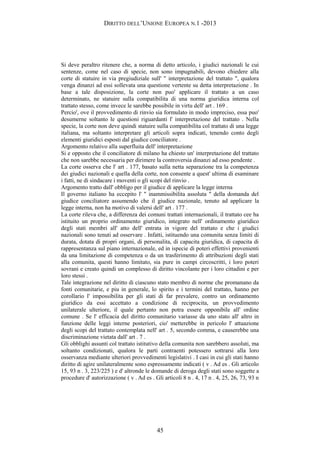 DIRITTO DELL’UNIONE EUROPEA N.1 -2013
Si deve peraltro ritenere che, a norma di detto articolo, i giudici nazionali le cui
sentenze, come nel caso di specie, non sono impugnabili, devono chiedere alla
corte di statuire in via pregiudiziale sull' " interpretazione del trattato ", qualora
venga dinanzi ad essi sollevata una questione vertente su detta interpretazione . In
base a tale disposizione, la corte non puo' applicare il trattato a un caso
determinato, ne statuire sulla compatibilita di una norma giuridica interna col
trattato stesso, come invece le sarebbe possibile in virtu dell' art . 169 .
Percio', ove il provvedimento di rinvio sia formulato in modo impreciso, essa puo'
desumerne soltanto le questioni riguardanti l' interpretazione del trattato . Nella
specie, la corte non deve quindi statuire sulla compatibilita col trattato di una legge
italiana, ma soltanto interpretare gli articoli sopra indicati, tenendo conto degli
elementi giuridici esposti dal giudice conciliatore .
Argomento relativo alla superfluita dell' interpretazione
Si e opposto che il conciliatore di milano ha chiesto un' interpretazione del trattato
che non sarebbe necessaria per dirimere la controversia dinanzi ad esso pendente .
La corte osserva che l' art . 177, basato sulla netta separazione tra la competenza
dei giudici nazionali e quella della corte, non consente a quest' ultima di esaminare
i fatti, ne di sindacare i moventi o gli scopi del rinvio .
Argomento tratto dall' obbligo per il giudice di applicare la legge interna
Il governo italiano ha eccepito l' " inammissibilita assoluta " della domanda del
giudice conciliatore assumendo che il giudice nazionale, tenuto ad applicare la
legge interna, non ha motivo di valersi dell' art . 177 .
La corte rileva che, a differenza dei comuni trattati internazionali, il trattato cee ha
istituito un proprio ordinamento giuridico, integrato nell' ordinamento giuridico
degli stati membri all' atto dell' entrata in vigore del trattato e che i giudici
nazionali sono tenuti ad osservare . Infatti, istituendo una comunita senza limiti di
durata, dotata di propri organi, di personalita, di capacita giuridica, di capacita di
rappresentanza sul piano internazionale, ed in ispecie di poteri effettivi provenienti
da una limitazione di competenza o da un trasferimento di attribuzioni degli stati
alla comunita, questi hanno limitato, sia pure in campi circoscritti, i loro poteri
sovrani e creato quindi un complesso di diritto vincolante per i loro cittadini e per
loro stessi .
Tale integrazione nel diritto di ciascuno stato membro di norme che promanano da
fonti comunitarie, e piu in generale, lo spirito e i termini del trattato, hanno per
corollario l' impossibilita per gli stati di far prevalere, contro un ordinamento
giuridico da essi accettato a condizione di reciprocita, un provvedimento
unilaterale ulteriore, il quale pertanto non potra essere opponibile all' ordine
comune . Se l' efficacia del diritto comunitario variasse da uno stato all' altro in
funzione delle leggi interne posteriori, cio' metterebbe in pericolo l' attuazione
degli scopi del trattato contemplata nell' art . 5, secondo comma, e causerebbe una
discriminazione vietata dall' art . 7 .
Gli obblighi assunti col trattato istitutivo della comunita non sarebbero assoluti, ma
soltanto condizionati, qualora le parti contraenti potessero sottrarsi alla loro
osservanza mediante ulteriori provvedimenti legislativi . I casi in cui gli stati hanno
diritto di agire unilateralmente sono espressamente indicati ( v . Ad es . Gli articolo
15, 93 n . 3, 223/225 ) e d' altronde le domande di deroga degli stati sono soggette a
procedure d' autorizzazione ( v . Ad es . Gli articoli 8 n . 4, 17 n . 4, 25, 26, 73, 93 n
45
 