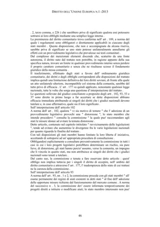 DIRITTO DELL’UNIONE EUROPEA N.1 -2013
. 2, terzo comma, e 226 ) che sarebbero prive di significato qualora essi potessero
sottrarsi ai loro obblighi mediante una semplice legge interna .
La preminenza del diritto comunitario trova conferma nell' art . 189, a norma del
quale i regolamenti sono obbligatori e direttamente applicabili in ciascuno degli
stati membri . Questa disposizione, che non e accompagnata da alcuna riserva,
sarebbe priva di significato se uno stato potesse unilateralmente annullarne gli
effetti con un provvedimento legislativo che prevalesse sui testi comunitari .
Dal complesso dei menzionati elementi discende che, scaturito da una fonte
autonoma, il diritto nato dal trattato non potrebbe, in ragione appunto della sua
specifica natura, trovare un limite in qualsiasi provvedimento interno senza perdere
il proprio carattere comunitario e senza che ne risultasse scosso il fondamento
giuridico della stessa comunita .
Il trasferimento, effettuato dagli stati a favore dell' ordinamento giuridico
comunitario, dei diritti e degli obblighi corrispondenti alle disposizioni del trattato
implica quindi una limitazione definitiva dei loro diritti sovrani, di fronte alla quale
un atto unilaterale ulteriore, incompatibile col sistema della comunita, sarebbe del
tutto privo di efficacia . L' art . 177 va quindi applicato, nonostante qualsiasi legge
nazionale, tutte le volte che sorga una questione d' interpretazione del trattato .
Le questioni sollevate dal giudice conciliatore a proposito degli artt . 102, 93, 53 e
37 sono dirette in primo luogo a far accertare se dette disposizioni abbiano
efficacia immediata attribuendo ai singoli dei diritti che i giudici nazionali devono
tutelare e, in caso affermativo, quale sia il loro significato .
Sull' interpretazione dell' articolo 102
A norma dell' art . 102, qualora " vi sia motivo di temere " che l' adozione di un
provvedimento legislativo provochi una " distorsione ", lo stato membro che
intende procedervi " consulta la commissione " la quale puo' raccomandare agli
stati le misure idonee ad evitare la temuta distorsione .
Detto articolo, contenuto nel capitolo intitolato " ravvicinamento delle legislazioni
", tende ad evitare che aumentino le divergenze fra le varie legislazioni nazionali
per quanto riguarda le finalita del trattato .
Con tali disposizioni gli stati membri hanno limitato la loro liberta d' iniziativa,
accettando di sottoporsi ad un' appropriata procedura di consultazione .
Obbligandosi esplicitamente a consultare preventivamente la commissione in tutti i
casi in cui i loro progetti legislativi potrebbero determinare un rischio, sia pure
lieve, di distorsione, gli stati hanno percio' assunto, verso la comunita, un impegno
che li vincola in quanto stati, ma non attribuisce ai singoli dei diritti che i giudici
nazionali sono tenuti a tutelare .
Dal canto suo, la commissione e tenuta a fare osservare detto articolo : quest'
obbligo non implica tuttavia per i singoli il diritto di eccepire, nell' ambito del
diritto comunitario e attraverso l' art . 177, l' inadempienza dello stato di cui trattasi
ne la carenza della commissione .
Sull' interpretazione dell' articolo 93
A norma dell' art . 93, nn . 1 e 2, la commissione procede con gli stati membri " all'
esame permanente dei regimi di aiuti esistenti in detti stati " al fine dell' adozione
delle opportune misure richieste dal funzionamento del mercato comune . A norma
del successivo n . 3, la commissione dev' essere informata tempestivamente dei
progetti diretti a istituire o modificare aiuti; lo stato membro interessato non puo'
46
 
