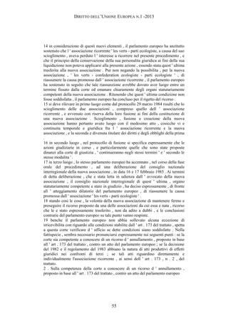 DIRITTO DELL’UNIONE EUROPEA N.1 -2013
14 in considerazione di questi nuovi elementi , il parlamento europeo ha anzitutto
sostenuto che l ' associazione ricorrente ' les verts - parti ecologiste, a causa del suo
scioglimento , aveva perduto l ' interesse a ricorrere nel presente procedimento , e
che il principio della conservazione della sua personalita giuridica ai fini della sua
liquidazione non poteva applicarsi alla presente azione , essendo stata quest ' ultima
trasferita alla nuova associazione . Pur non negando la possibilita , per la nuova
associazione , ' les verts - confederation ecologiste - parti ecologiste ' , di
riassumere la causa promossa dall ' associazione ricorrente , il parlamento europeo
ha sostenuto in seguito che tale riassunzione avrebbe dovuto aver luogo entro un
termine fissato dalla corte ed emanare chiaramente degli organi statutariamente
competenti della nuova associazione . Ritenendo che quest ' ultima condizione non
fosse soddisfatta , il parlamento europeo ha concluso per il rigetto del ricorso .
15 si deve rilevare in primo luogo come dal protocollo 29 marzo 1984 risulti che lo
scioglimento delle due associazioni , compreso quello dell ' associazione
ricorrente , e avvenuto con riserva della loro fusione ai fini della costituzione di
una nuova associazione . Scioglimento , fusione e creazione della nuova
associazione hanno pertanto avuto luogo con il medesimo atto , cosicche vi e
continuita temporale e giuridica fra l ' associazione ricorrente e la nuova
associazione , e la seconda e divenuta titolare dei diritti e degli obblighi della prima
.
16 in secondo luogo , nel protocollo di fusione si specifica espressamente che le
azioni giudiziarie in corso , e particolarmente quelle che sono state proposte
dinanzi alla corte di giustizia , ' continueranno negli stessi termini ' e ' secondo le
stesse modalita ' .
17 in terzo luogo , lo stesso parlamento europeo ha accennato , nel corso della fase
orale del procedimento , ad una deliberazione del consiglio nazionale
interregionale della nuova associazione , in data 16 e 17 febbraio 1985 . Ai termini
di detta deliberazione , che e stata letta in udienza dall ' avvocato della nuova
associazione , il consiglio nazionale interregionale di quest ' ultima , organo
statutariamente competente a stare in giudizio , ha deciso espressamente , di fronte
all ' atteggiamento dilatorio del parlamento europeo , di riassumere la causa
promossa dall ' associazione ' les verts - parti ecologiste ' .
18 stando cosi le cose , la volonta della nuova associazione di mantenere fermo e
proseguire il ricorso proposto da una delle associazioni da cui essa e nata , ricorso
che le e stato espressamente trasferito , non da adito a dubbi , e le conclusioni
contrarie del parlamento europeo su tale punto vanno respinte.
19 benche il parlamento europeo non abbia sollevato alcuna eccezione di
irricevibilita con riguardo alle condizioni stabilite dall ' art . 173 del trattato , spetta
a questa corte verificare d ' ufficio se dette condizioni siano soddisfatte . Nella
fattispecie , sembra necessario pronunciarsi espressamente sui seguenti punti : se la
corte sia competente a conoscere di un ricorso d ' annullamento , proposto in base
all ' art . 173 del trattato , contro un atto del parlamento europeo ; se la decisione
del 1982 e il regolamento del 1983 abbiano la natura di atti produttivi di effetti
giuridici nei confronti di terzi ; se tali atti riguardino direttamente e
individualmente l'associazione ricorrente , ai sensi dell ' art . 173 , n . 2 , del
trattato.
2 . Sulla competenza della corte a conoscere di un ricorso d ' annullamento ,
proposto in base all ' art . 173 del trattato , contro un atto del parlamento europeo
55
 