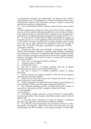 DIRITTO DELL’UNIONE EUROPEA N.1 -2013
Il comportamento personale deve rappresentare una minaccia reale, attuale e
sufficientemente grave da pregiudicare un interesse fondamentale della società.
Giustificazioni estranee al caso individuale o attinenti a ragioni di prevenzione
generale non sono prese in considerazione».
13 L’art. 35 della direttiva 2004/38, intitolato «Abuso di diritto», precisa quanto
segue:
«Gli Stati membri possono adottare le misure necessarie per rifiutare, estinguere o
revocare un diritto conferito dalla presente direttiva, in caso di abuso di diritto o
frode, quale ad esempio un matrimonio fittizio. Qualsiasi misura di questo tipo è
proporzionata ed è soggetta alle garanzie procedurali previste agli articoli 30 e 31».
14 Ai sensi dell’art. 38 della direttiva 2004/38, quest’ultima ha abrogato, in
particolare, gli artt. 10 e 11 del regolamento (CEE) del Consiglio 15 ottobre 1968,
n. 1612, relativo alla libera circolazione dei lavoratori all’interno della Comunità
(GU L 257, pag. 2), quale modificato dal regolamento (CEE) del Consiglio 27
luglio 1992, n. 2434 (GU L 245, pag. 1; in prosieguo: il «regolamento 1612/68»).
La normativa nazionale
15 All’epoca dei fatti della causa principale, il recepimento della direttiva
2004/38 nell’ordinamento irlandese era garantito dallo European Communities
(Free Movement of Persons) (n. 2) Regulations 2006 (decreto irlandese del 2006,
relativo alla libera circolazione delle persone all’interno delle Comunità europee),
adottato il 18 dicembre 2006 ed entrato in vigore il 1° gennaio 2007 (in prosieguo:
il «decreto del 2006»).
16 L’art. 3, nn. 1 e 2, del decreto del 2006 così dispone:
«1. Il presente decreto si applica:
a) ai cittadini dell’Unione,
b) fatto salvo il numero 2, ai familiari, qualificati come tali, di cittadini
dell’Unione che non siano essi stessi cittadini dell’Unione, e
c) fatto salvo il numero 2, ai familiari legalmente residenti di cittadini
dell’Unione.
2. Il presente decreto non si applica al familiare, a meno che esso non soggiorni
legalmente in un altro Stato membro e
a) chieda di entrare nello Stato insieme ad un cittadino dell’Unione rispetto al
quale è legato da un vincolo familiare o
b) chieda di raggiungere un cittadino dell’Unione rispetto al quale è legato da un
vincolo familiare, il quale a sua volta soggiorni legalmente nello Stato».
17 Tra i «familiari, qualificati come tali, di cittadini dell’Unione» rientrano, ai
sensi dell’art. 3 del decreto del 2006, i coniugi dei cittadini dell’Unione.
La causa principale
La causa Metock
18 Il sig. Metock, cittadino camerunese, è giunto in Irlanda il 23 giugno 2006 e
ha chiesto asilo politico. Tale domanda è stata definitivamente respinta in data 28
febbraio 2007.
19 La sig.ra Ngo Ikeng, camerunese di nascita, ha ottenuto la cittadinanza
britannica. Essa soggiorna e lavora in Irlanda sin dalla fine del 2006.
20 Il sig. Metock e la sig.ra Ngo Ikeng si sono incontrati in Camerun nel 1994 e
intrattengono una relazione a partire da tale data. Essi hanno avuto due figli,
rispettivamente, nel 1998 e nel 2006, e si sono sposati in Irlanda il 12 ottobre 2006.
67
 