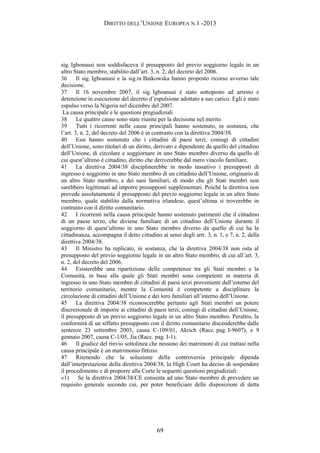 DIRITTO DELL’UNIONE EUROPEA N.1 -2013
sig. Igbonausi non soddisfaceva il presupposto del previo soggiorno legale in un
altro Stato membro, stabilito dall’art. 3, n. 2, del decreto del 2006.
36 Il sig. Igboanusi e la sig.ra Batkowska hanno proposto ricorso avverso tale
decisione.
37 Il 16 novembre 2007, il sig. Igboanusi è stato sottoposto ad arresto e
detenzione in esecuzione del decreto d’espulsione adottato a suo carico. Egli è stato
espulso verso la Nigeria nel dicembre del 2007.
La causa principale e le questioni pregiudiziali
38 Le quattro cause sono state riunite per la decisione nel merito.
39 Tutti i ricorrenti nelle cause principali hanno sostenuto, in sostanza, che
l’art. 3, n. 2, del decreto del 2006 è in contrasto con la direttiva 2004/38.
40 Essi hanno sostenuto che i cittadini di paesi terzi, coniugi di cittadini
dell’Unione, sono titolari di un diritto, derivato e dipendente da quello del cittadino
dell’Unione, di circolare e soggiornare in uno Stato membro diverso da quello di
cui quest’ultimo è cittadino, diritto che deriverebbe dal mero vincolo familiare.
41 La direttiva 2004/38 disciplinerebbe in modo tassativo i presupposti di
ingresso e soggiorno in uno Stato membro di un cittadino dell’Unione, originario di
un altro Stato membro, e dei suoi familiari, di modo che gli Stati membri non
sarebbero legittimati ad imporre presupposti supplementari. Poiché la direttiva non
prevede assolutamente il presupposto del previo soggiorno legale in un altro Stato
membro, quale stabilito dalla normativa irlandese, quest’ultima si troverebbe in
contrasto con il diritto comunitario.
42 I ricorrenti nella causa principale hanno sostenuto parimenti che il cittadino
di un paese terzo, che diviene familiare di un cittadino dell’Unione durante il
soggiorno di quest’ultimo in uno Stato membro diverso da quello di cui ha la
cittadinanza, accompagna il detto cittadino ai sensi degli artt. 3, n. 1, e 7, n. 2, della
direttiva 2004/38.
43 Il Ministro ha replicato, in sostanza, che la direttiva 2004/38 non osta al
presupposto del previo soggiorno legale in un altro Stato membro, di cui all’art. 3,
n. 2, del decreto del 2006.
44 Esisterebbe una ripartizione delle competenze tra gli Stati membri e la
Comunità, in base alla quale gli Stati membri sono competenti in materia di
ingresso in uno Stato membro di cittadini di paesi terzi provenienti dall’esterno del
territorio comunitario, mentre la Comunità è competente a disciplinare la
circolazione di cittadini dell’Unione e dei loro familiari all’interno dell’Unione.
45 La direttiva 2004/38 riconoscerebbe pertanto agli Stati membri un potere
discrezionale di imporre ai cittadini di paesi terzi, coniugi di cittadini dell’Unione,
il presupposto di un previo soggiorno legale in un altro Stato membro. Peraltro, la
conformità di un siffatto presupposto con il diritto comunitario discenderebbe dalle
sentenze 23 settembre 2003, causa C-109/01, Akrich (Racc. pag. I-9607), e 9
gennaio 2007, causa C-1/05, Jia (Racc. pag. I-1).
46 Il giudice del rinvio sottolinea che nessuno dei matrimoni di cui trattasi nella
causa principale è un matrimonio fittizio.
47 Ritenendo che la soluzione della controversia principale dipenda
dall’interpretazione della direttiva 2004/38, la High Court ha deciso di sospendere
il procedimento e di proporre alla Corte le seguenti questioni pregiudiziali:
«1) Se la direttiva 2004/38/CE consenta ad uno Stato membro di prevedere un
requisito generale secondo cui, per poter beneficiare delle disposizioni di detta
69
 