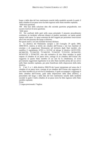 DIRITTO DELL’UNIONE EUROPEA N.1 -2013
luogo e dalla data del loro matrimonio nonché dalla modalità secondo la quale il
detto cittadino di un paese terzo ha fatto ingresso nello Stato membro ospitante.
Sulla terza questione
100 Alla luce della soluzione data alla seconda questione pregiudiziale, non
occorre risolvere la terza questione.
Sulle spese
101 Nei confronti delle parti nella causa principale il presente procedimento
costituisce un incidente sollevato dinanzi al giudice nazionale, cui spetta quindi
statuire sulle spese. Le spese sostenute da altri soggetti per presentare osservazioni
alla Corte non possono dar luogo a rifusione.
Per questi motivi, la Corte (Grande Sezione) dichiara:
1) La direttiva del Parlamento europeo e del Consiglio 29 aprile 2004,
2004/38/CE, relativa al diritto dei cittadini dell’Unione e dei loro familiari di
circolare e di soggiornare liberamente nel territorio degli Stati membri, che
modifica il regolamento (CEE) n. 1612/68 ed abroga le direttive 64/221/CEE,
68/360/CEE, 72/194/CEE, 73/148/CEE, 75/34/CEE, 75/35/CEE, 90/364/CEE,
90/365/CEE e 93/96/CEE, osta alla normativa di uno Stato membro la quale
impone al cittadino di un paese terzo, coniuge di un cittadino dell’Unione che
soggiorna in questo Stato membro di cui non ha la cittadinanza, di avere
previamente soggiornato legalmente in un altro Stato membro prima del suo arrivo
nello Stato membro ospitante, per poter beneficiare delle disposizioni della detta
direttiva.
2) L’art. 3, n. 1, della direttiva 2004/38 dev’essere interpretato nel senso che il
cittadino di un paese terzo, coniuge di un cittadino dell’Unione che soggiorna in
uno Stato membro di cui non ha la cittadinanza, il quale accompagni o raggiunga il
detto cittadino dell’Unione, gode delle disposizioni della detta direttiva, a
prescindere dal luogo e dalla data del loro matrimonio nonché dalla modalità
secondo la quale il detto cittadino di un paese terzo ha fatto ingresso nello Stato
membro ospitante.
Firme
* Lingua processuale: l’inglese.
77
 