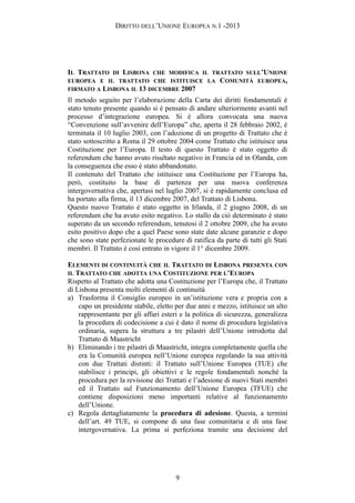 DIRITTO DELL’UNIONE EUROPEA N.1 -2013
IL TRATTATO DI LISBONA CHE MODIFICA IL TRATTATO SULL’UNIONE
EUROPEA E IL TRATTATO CHE ISTITUISCE LA COMUNITÀ EUROPEA,
FIRMATO A LISBONA IL 13 DICEMBRE 2007
Il metodo seguito per l’elaborazione della Carta dei diritti fondamentali è
stato tenuto presente quando si è pensato di andare ulteriormente avanti nel
processo d’integrazione europea. Si è allora convocata una nuova
“Convenzione sull’avvenire dell’Europa” che, aperta il 28 febbraio 2002, è
terminata il 10 luglio 2003, con l’adozione di un progetto di Trattato che è
stato sottoscritto a Roma il 29 ottobre 2004 come Trattato che istituisce una
Costituzione per l’Europa. Il testo di questo Trattato è stato oggetto di
referendum che hanno avuto risultato negativo in Francia ed in Olanda, con
la conseguenza che esso è stato abbandonato.
Il contenuto del Trattato che istituisce una Costituzione per l’Europa ha,
però, costituito la base di partenza per una nuova conferenza
intergovernativa che, apertasi nel luglio 2007, si è rapidamente conclusa ed
ha portato alla firma, il 13 dicembre 2007, del Trattato di Lisbona.
Questo nuovo Trattato è stato oggetto in Irlanda, il 2 giugno 2008, di un
referendum che ha avuto esito negativo. Lo stallo da ciò determinato è stato
superato da un secondo referendum, tenutosi il 2 ottobre 2009, che ha avuto
esito positivo dopo che a quel Paese sono state date alcune garanzie e dopo
che sono state perfezionate le procedure di ratifica da parte di tutti gli Stati
membri. Il Trattato è così entrato in vigore il 1° dicembre 2009.
ELEMENTI DI CONTINUITÀ CHE IL TRATTATO DI LISBONA PRESENTA CON
IL TRATTATO CHE ADOTTA UNA COSTITUZIONE PER L’EUROPA
Rispetto al Trattato che adotta una Costituzione per l’Europa che, il Trattato
di Lisbona presenta molti elementi di continuità
a) Trasforma il Consiglio europeo in un’istituzione vera e propria con a
capo un presidente stabile, eletto per due anni e mezzo, istituisce un alto
rappresentante per gli affari esteri e la politica di sicurezza, generalizza
la procedura di codecisione a cui è dato il nome di procedura legislativa
ordinaria, supera la struttura a tre pilastri dell’Unione introdotta dal
Trattato di Maastricht
b) Eliminando i tre pilastri di Maastricht, integra completamente quella che
era la Comunità europea nell’Unione europea regolando la sua attività
con due Trattati distinti: il Trattato sull’Unione Europea (TUE) che
stabilisce i principi, gli obiettivi e le regole fondamentali nonché la
procedura per la revisione dei Trattati e l’adesione di nuovi Stati membri
ed il Trattato sul Funzionamento dell’Unione Europea (TFUE) che
contiene disposizioni meno importanti relative al funzionamento
dell’Unione.
c) Regola dettagliatamente la procedura di adesione. Questa, a termini
dell’art. 49 TUE, si compone di una fase comunitaria e di una fase
intergovernativa. La prima si perfeziona tramite una decisione del
9
 