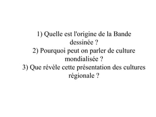 1) Quelle est l'origine de la Bande
dessinée ?
2) Pourquoi peut on parler de culture
mondialisée ?
3) Que révèle cette présentation des cultures
régionale ?
 