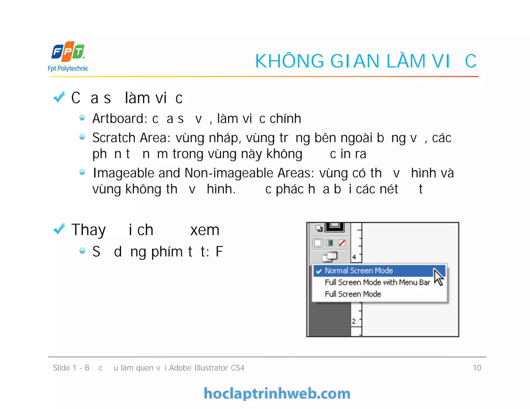 KHÔNG GIAN LÀM VIỆC
Cửa sổ làm việc
Artboard: cửa sổ vẽ, làm việc chính
Scratch Area: vùng nháp, vùng trắng bên ngoài bảng vẽ, các
phần tử nằm trong vùng này không được in ra
Imageable and Non-imageable Areas: vùng có thể vẽ hình và
vùng không thể vẽ hình. Được phác họa bởi các nét đứt
Thay đổi chế độ xem
Sử dụng phím tắt: F
Slide 1 - Bước đầu làm quen với Adobe Illustrator CS4 10
Cửa sổ làm việc
Artboard: cửa sổ vẽ, làm việc chính
Scratch Area: vùng nháp, vùng trắng bên ngoài bảng vẽ, các
phần tử nằm trong vùng này không được in ra
Imageable and Non-imageable Areas: vùng có thể vẽ hình và
vùng không thể vẽ hình. Được phác họa bởi các nét đứt
Thay đổi chế độ xem
Sử dụng phím tắt: F
 