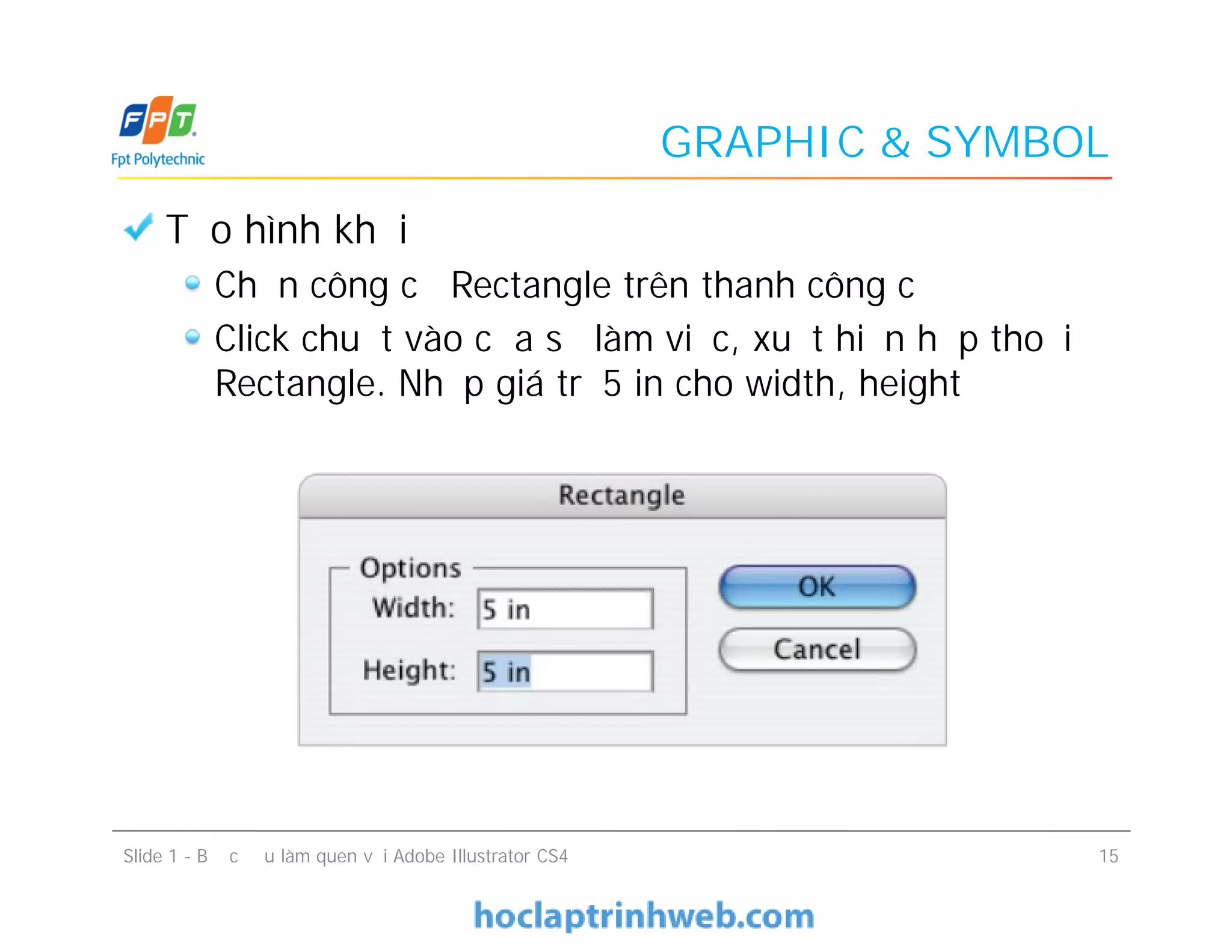 GRAPHIC & SYMBOL
Tạo hình khối
Chọn công cụ Rectangle trên thanh công cụ
Click chuột vào cửa sổ làm việc, xuất hiện hộp thoại
Rectangle. Nhập giá trị 5 in cho width, height
Tạo hình khối
Chọn công cụ Rectangle trên thanh công cụ
Click chuột vào cửa sổ làm việc, xuất hiện hộp thoại
Rectangle. Nhập giá trị 5 in cho width, height
Slide 1 - Bước đầu làm quen với Adobe Illustrator CS4 15
 