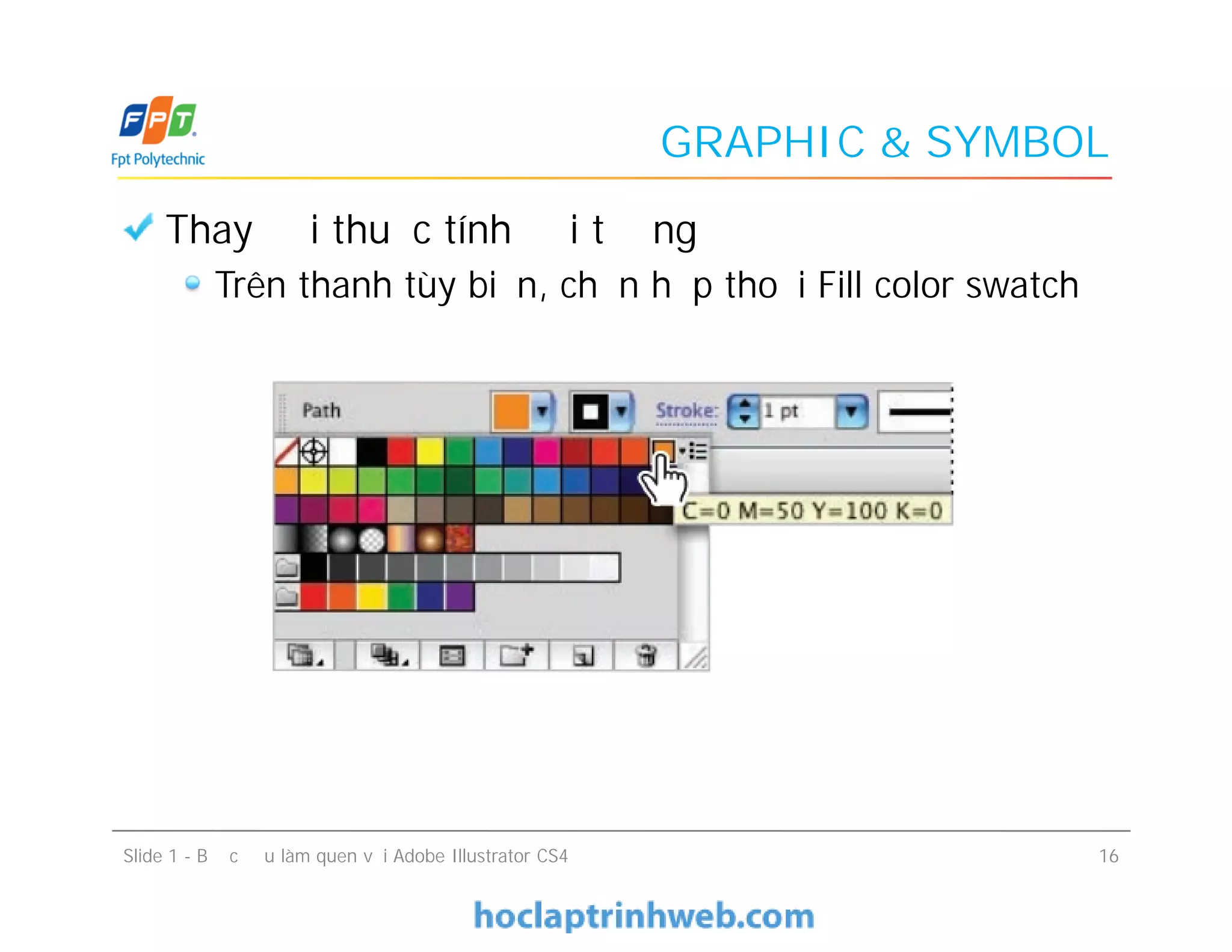 GRAPHIC & SYMBOL
Thay đổi thuộc tính đối tượng
Trên thanh tùy biến, chọn hộp thoại Fill color swatch
Slide 1 - Bước đầu làm quen với Adobe Illustrator CS4 16
 