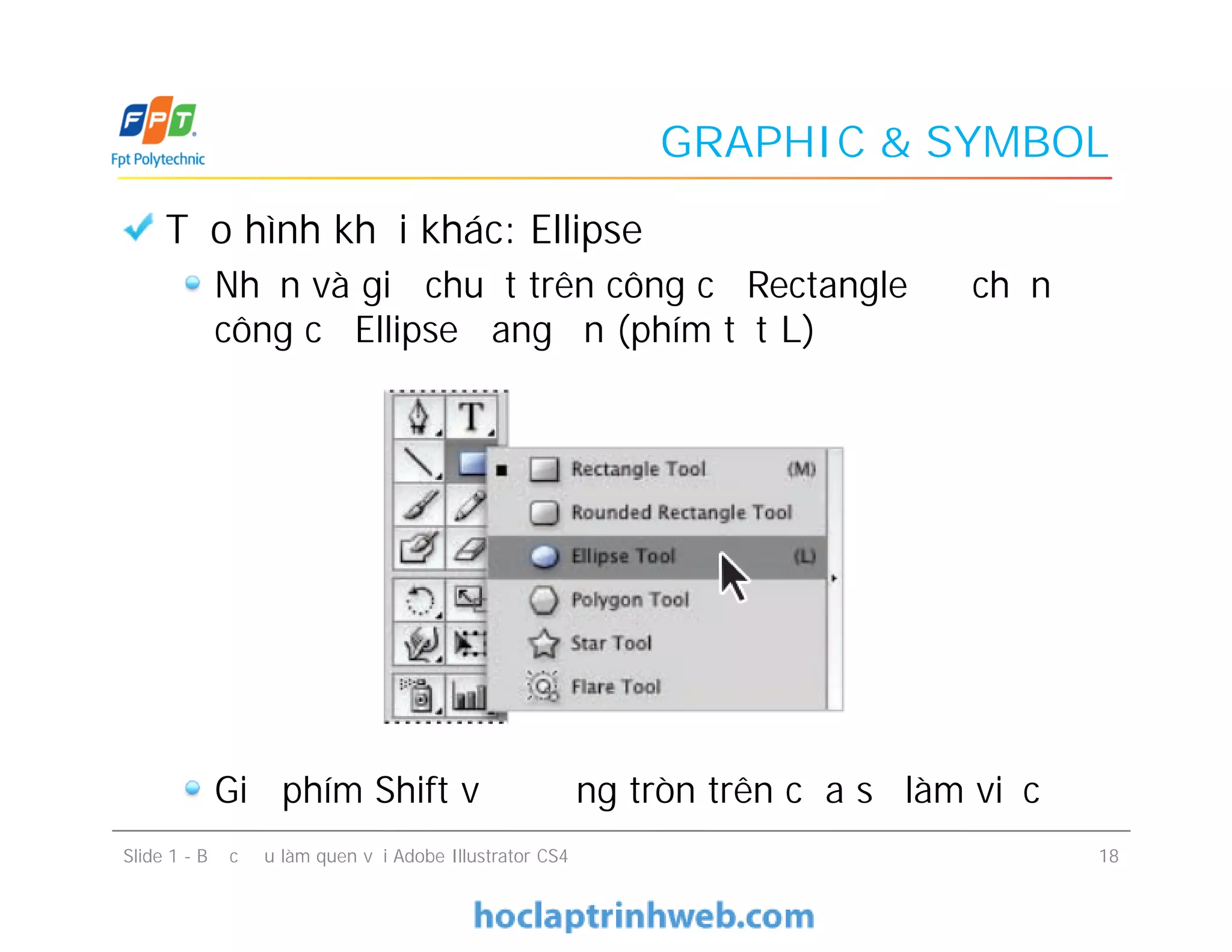 GRAPHIC & SYMBOL
Tạo hình khối khác: Ellipse
Nhấn và giữ chuột trên công cụ Rectangle để chọn
công cụ Ellipse đang ẩn (phím tắt L)
Giữ phím Shift vẽ đường tròn trên cửa sổ làm việc
Tạo hình khối khác: Ellipse
Nhấn và giữ chuột trên công cụ Rectangle để chọn
công cụ Ellipse đang ẩn (phím tắt L)
Giữ phím Shift vẽ đường tròn trên cửa sổ làm việc
Slide 1 - Bước đầu làm quen với Adobe Illustrator CS4 18
 