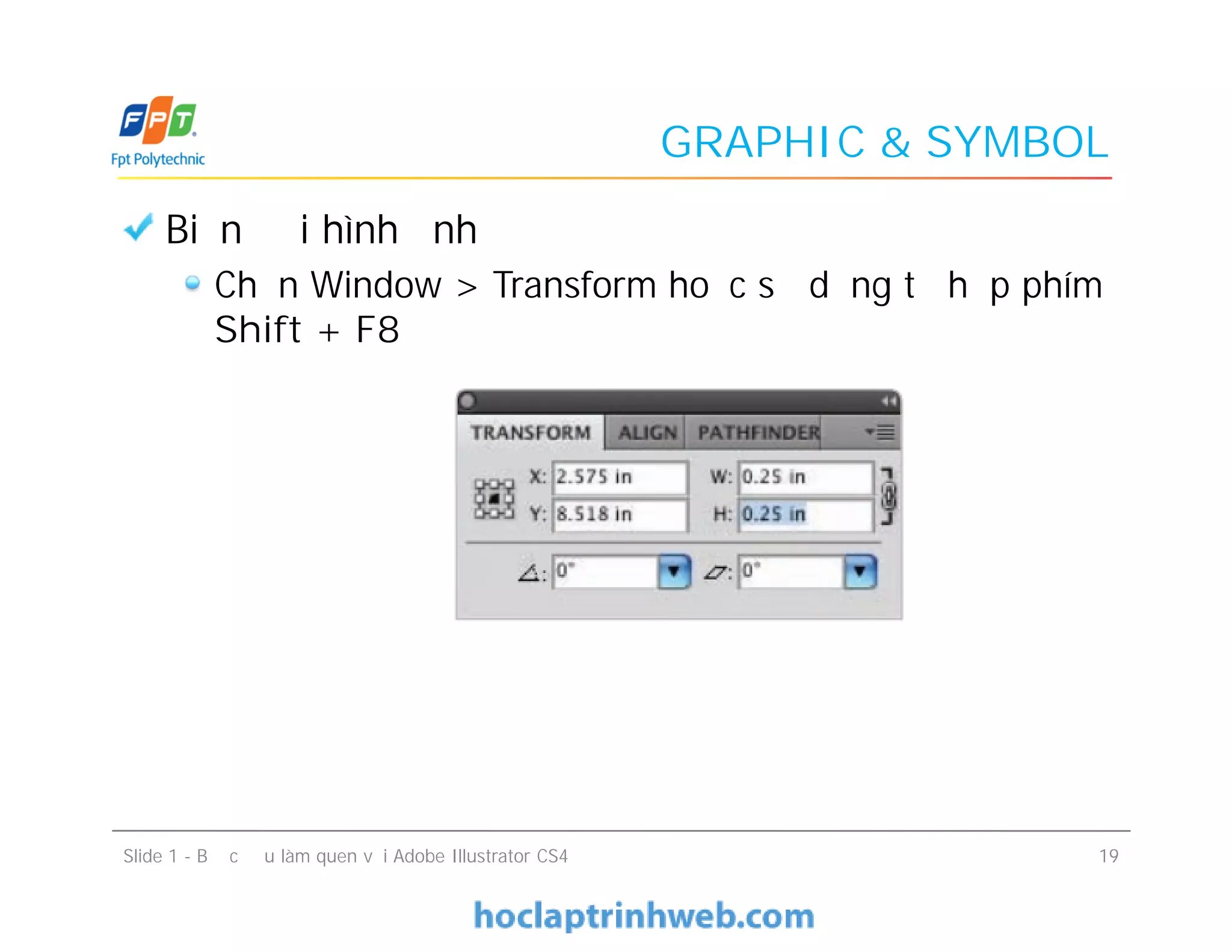 GRAPHIC & SYMBOL
Biến đổi hình ảnh
Chọn Window > Transform hoặc sử dụng tổ hợp phím
Shift + F8
Biến đổi hình ảnh
Chọn Window > Transform hoặc sử dụng tổ hợp phím
Shift + F8
Slide 1 - Bước đầu làm quen với Adobe Illustrator CS4 19
 