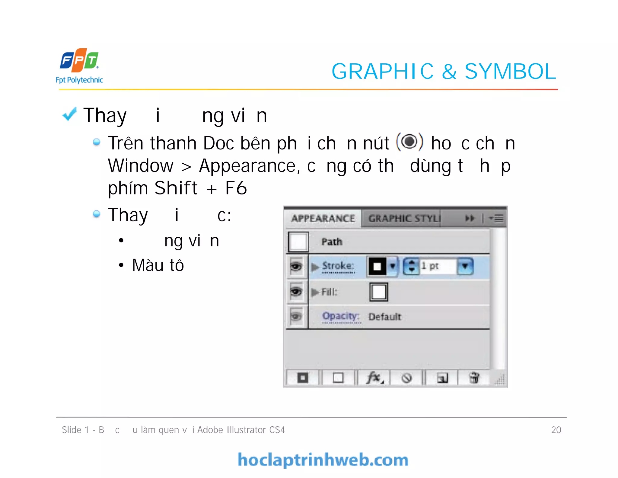 GRAPHIC & SYMBOL
Thay đổi đường viền
Trên thanh Doc bên phải chọn nút hoặc chọn
Window > Appearance, cũng có thể dùng tổ hợp
phím Shift + F6
Thay đổi được:
• Đường viền
• Màu tô
Slide 1 - Bước đầu làm quen với Adobe Illustrator CS4 20
Thay đổi đường viền
Trên thanh Doc bên phải chọn nút hoặc chọn
Window > Appearance, cũng có thể dùng tổ hợp
phím Shift + F6
Thay đổi được:
• Đường viền
• Màu tô
 