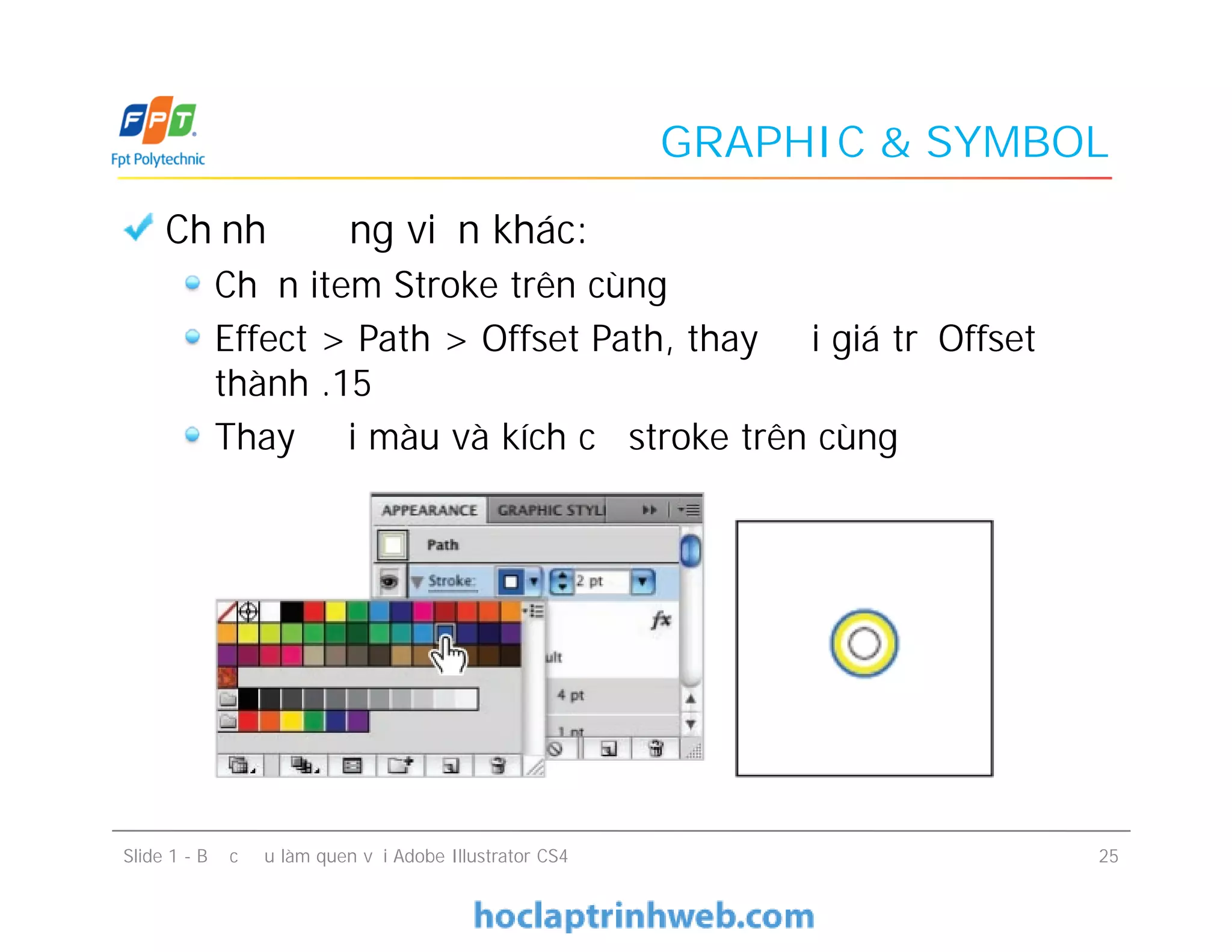 GRAPHIC & SYMBOL
Chỉnh đường viền khác:
Chọn item Stroke trên cùng
Effect > Path > Offset Path, thay đổi giá trị Offset
thành .15
Thay đổi màu và kích cỡ stroke trên cùng
Chỉnh đường viền khác:
Chọn item Stroke trên cùng
Effect > Path > Offset Path, thay đổi giá trị Offset
thành .15
Thay đổi màu và kích cỡ stroke trên cùng
Slide 1 - Bước đầu làm quen với Adobe Illustrator CS4 25
 
