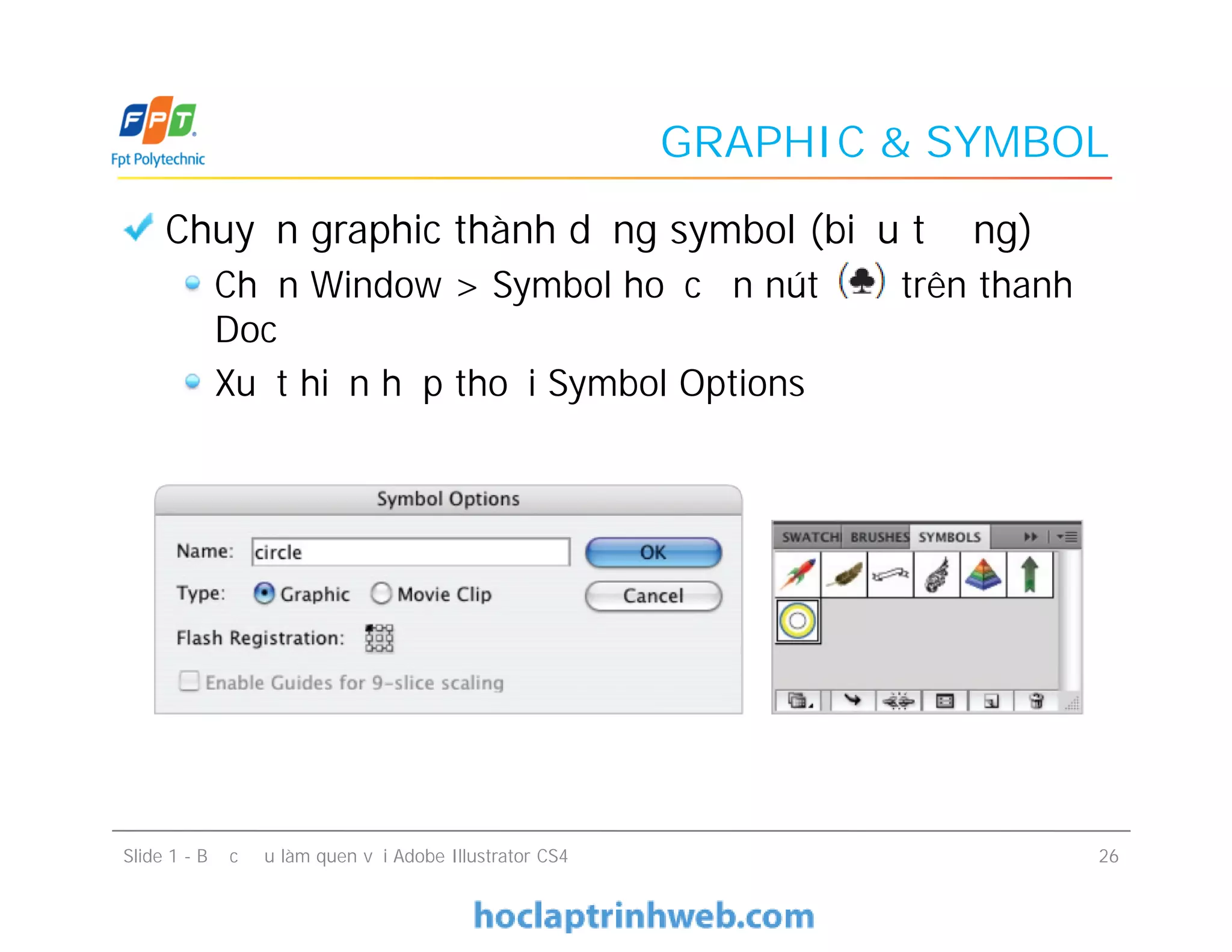 GRAPHIC & SYMBOL
Chuyển graphic thành dạng symbol (biểu tượng)
Chọn Window > Symbol hoặc ấn nút trên thanh
Doc
Xuất hiện hộp thoại Symbol Options
Chuyển graphic thành dạng symbol (biểu tượng)
Chọn Window > Symbol hoặc ấn nút trên thanh
Doc
Xuất hiện hộp thoại Symbol Options
Slide 1 - Bước đầu làm quen với Adobe Illustrator CS4 26
 
