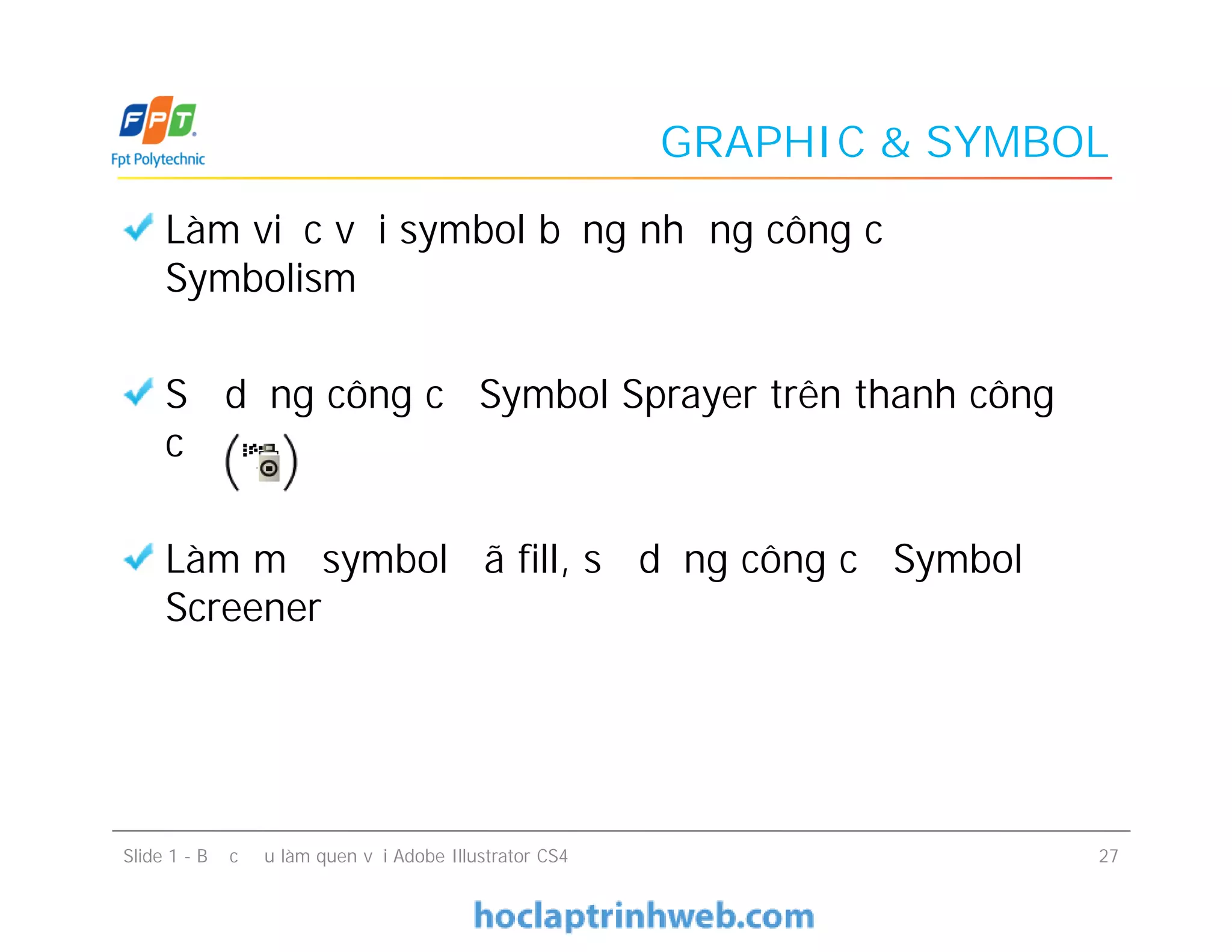 GRAPHIC & SYMBOL
Làm việc với symbol bằng những công cụ
Symbolism
Sử dụng công cụ Symbol Sprayer trên thanh công
cụ
Làm mờ symbol đã fill, sử dụng công cụ Symbol
Screener
Làm việc với symbol bằng những công cụ
Symbolism
Sử dụng công cụ Symbol Sprayer trên thanh công
cụ
Làm mờ symbol đã fill, sử dụng công cụ Symbol
Screener
Slide 1 - Bước đầu làm quen với Adobe Illustrator CS4 27
 