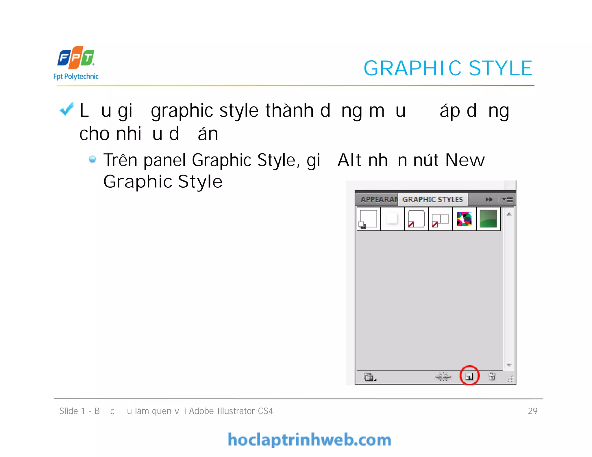 GRAPHIC STYLE
Lưu giữ graphic style thành dạng mẫu để áp dụng
cho nhiều dự án
Trên panel Graphic Style, giữ Alt nhấn nút New
Graphic Style
Lưu giữ graphic style thành dạng mẫu để áp dụng
cho nhiều dự án
Trên panel Graphic Style, giữ Alt nhấn nút New
Graphic Style
Slide 1 - Bước đầu làm quen với Adobe Illustrator CS4 29
 