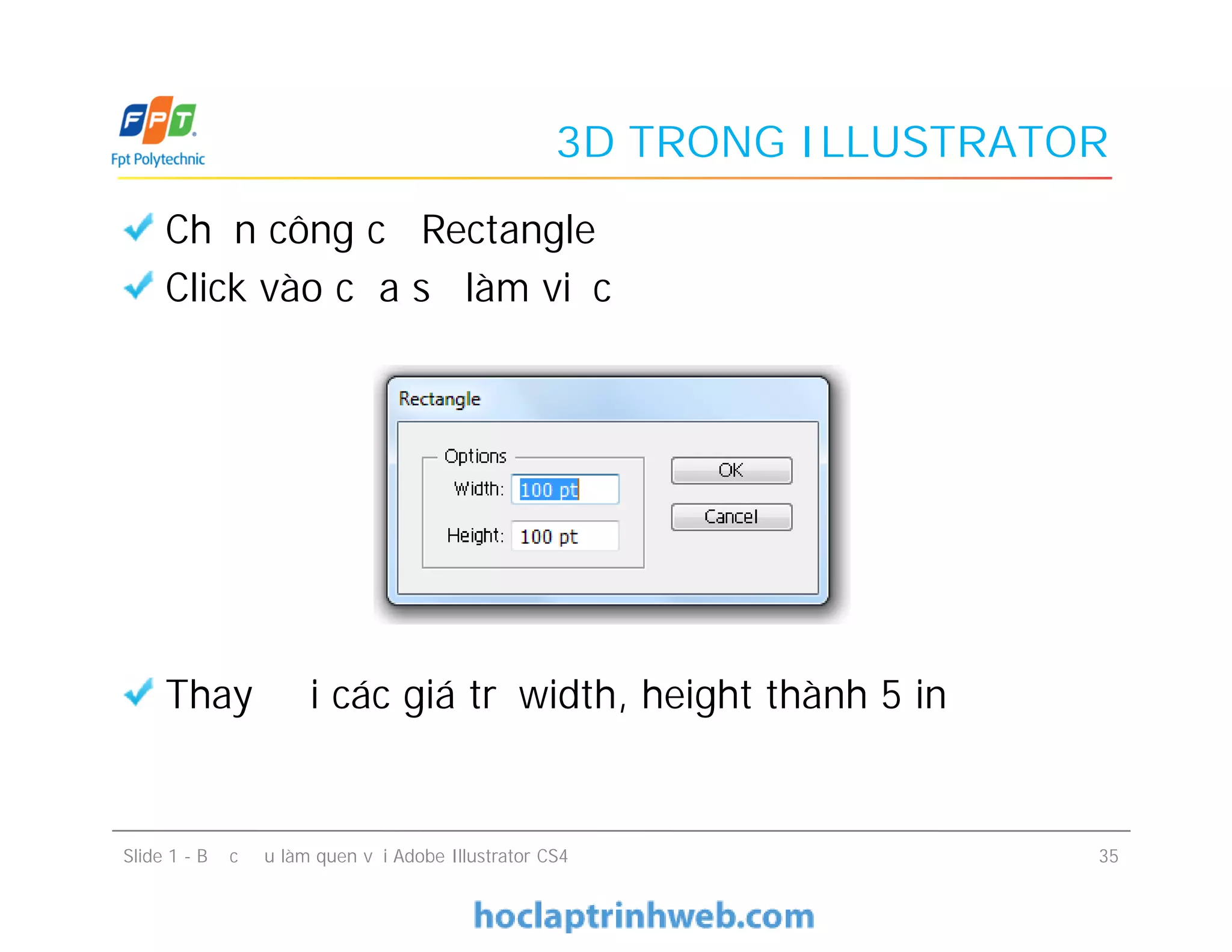 3D TRONG ILLUSTRATOR
Chọn công cụ Rectangle
Click vào cửa sổ làm việc
Thay đổi các giá trị width, height thành 5 in
Chọn công cụ Rectangle
Click vào cửa sổ làm việc
Thay đổi các giá trị width, height thành 5 in
Slide 1 - Bước đầu làm quen với Adobe Illustrator CS4 35
 