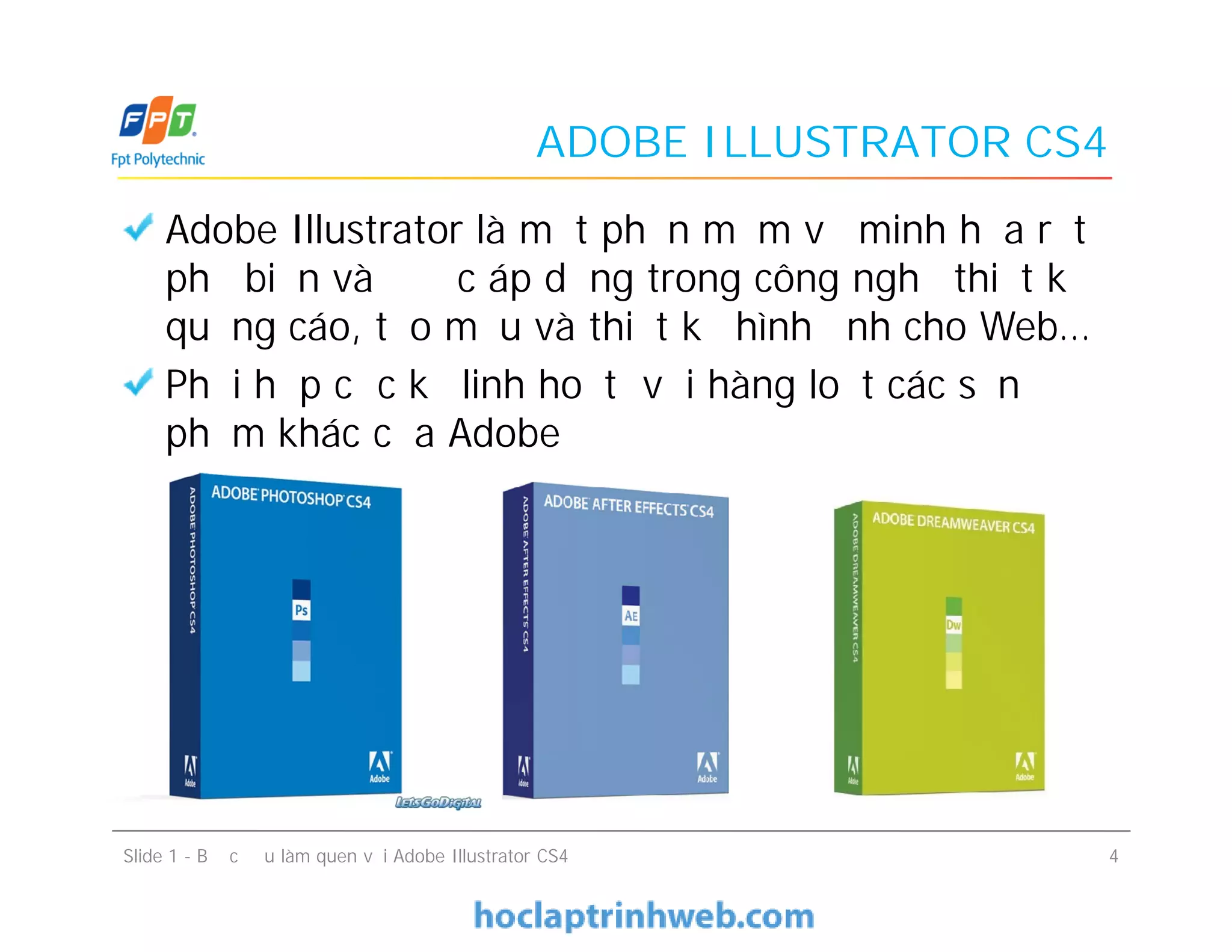 ADOBE ILLUSTRATOR CS4
Adobe Illustrator là một phần mềm vẽ minh họa rất
phổ biến và được áp dụng trong công nghệ thiết kế
quảng cáo, tạo mẫu và thiết kế hình ảnh cho Web…
Phối hợp cực kỳ linh hoạt với hàng loạt các sản
phẩm khác của Adobe
Slide 1 - Bước đầu làm quen với Adobe Illustrator CS4 4
Adobe Illustrator là một phần mềm vẽ minh họa rất
phổ biến và được áp dụng trong công nghệ thiết kế
quảng cáo, tạo mẫu và thiết kế hình ảnh cho Web…
Phối hợp cực kỳ linh hoạt với hàng loạt các sản
phẩm khác của Adobe
 