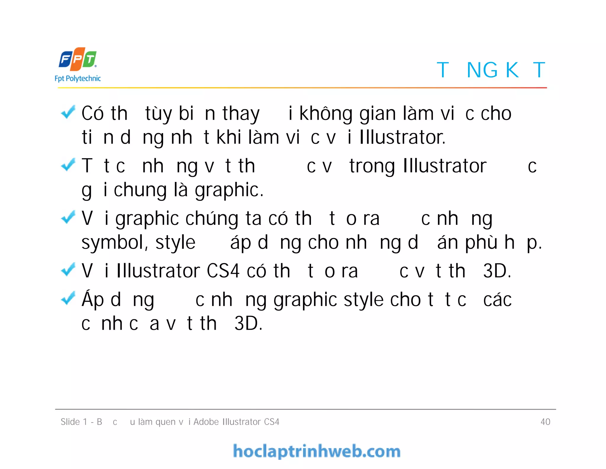 TỔNG KẾT
Có thể tùy biến thay đổi không gian làm việc cho
tiện dụng nhất khi làm việc với Illustrator.
Tất cả những vật thể được vẽ trong Illustrator được
gọi chung là graphic.
Với graphic chúng ta có thể tạo ra được những
symbol, style để áp dụng cho những dự án phù hợp.
Với Illustrator CS4 có thể tạo ra được vật thể 3D.
Áp dụng được những graphic style cho tất cả các
cạnh của vật thể 3D.
Có thể tùy biến thay đổi không gian làm việc cho
tiện dụng nhất khi làm việc với Illustrator.
Tất cả những vật thể được vẽ trong Illustrator được
gọi chung là graphic.
Với graphic chúng ta có thể tạo ra được những
symbol, style để áp dụng cho những dự án phù hợp.
Với Illustrator CS4 có thể tạo ra được vật thể 3D.
Áp dụng được những graphic style cho tất cả các
cạnh của vật thể 3D.
Slide 1 - Bước đầu làm quen với Adobe Illustrator CS4 40
 