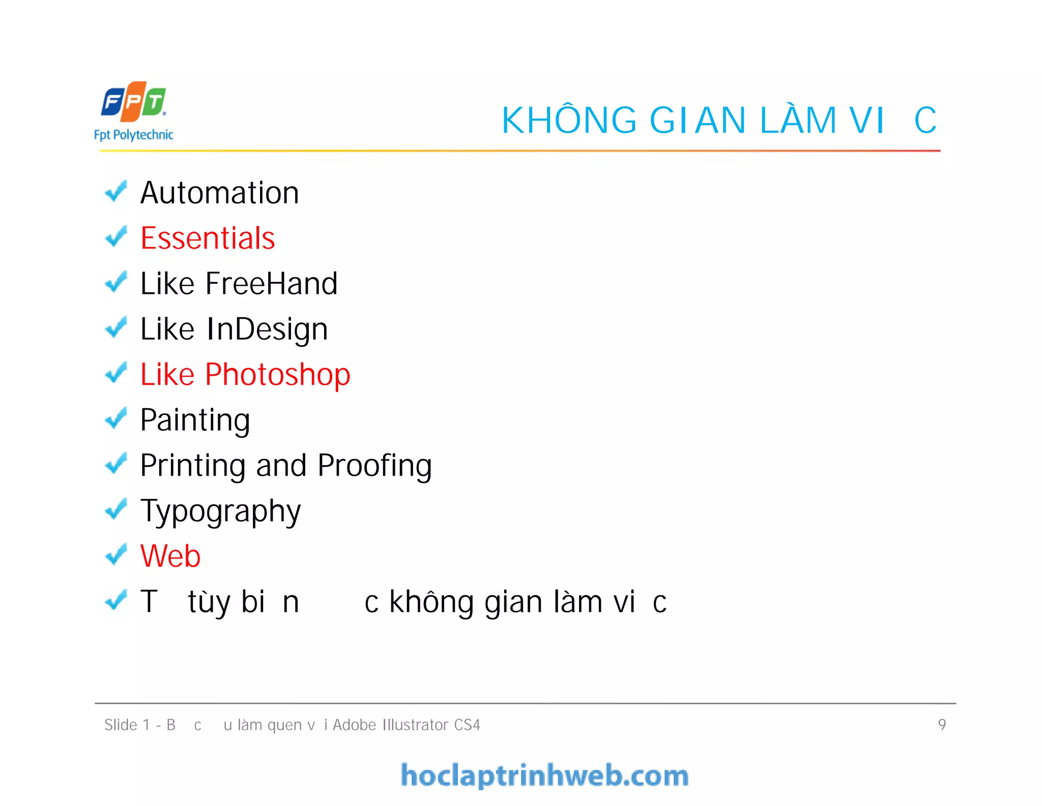 KHÔNG GIAN LÀM VIỆC
Automation
Essentials
Like FreeHand
Like InDesign
Like Photoshop
Painting
Printing and Proofing
Typography
Web
Tự tùy biến được không gian làm việc
Slide 1 - Bước đầu làm quen với Adobe Illustrator CS4 9
Automation
Essentials
Like FreeHand
Like InDesign
Like Photoshop
Painting
Printing and Proofing
Typography
Web
Tự tùy biến được không gian làm việc
 