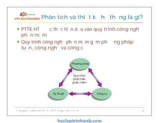 PTTK HT được thực hiện dựa vào quy trình công nghệ
phần mềm
Quy trình công nghệ phần mềm gồm phương pháp
luận, công nghệ và công cụ
Phân tích và thiết kế hệ thống là gì?
Tổng quan về phân tích thiết kế HTTT & Nguồn phần mềm 10
 