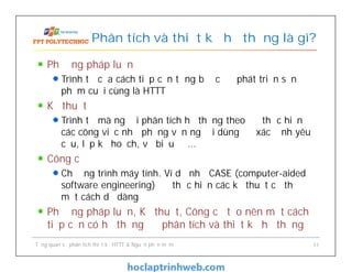 Phương pháp luận
Trình tự của cách tiếp cận từng bước để phát triển sản
phẩm cuối cùng là HTTT
Kỹ thuật
Trình tự mà người phân tích hệ thống theo để thực hiện
các công việc như phỏng vấn người dùng để xác định yêu
cầu, lập kế hoạch, vẽ biểu đồ…
Công cụ
Chương trình máy tính. Ví dụ như CASE (computer-aided
software engineering) để thực hiện các kỹ thuật cụ thể
một cách dễ dàng
Phương pháp luận, Kỹ thuật, Công cụ tạo nên một cách
tiếp cận có hệ thống để phân tích và thiết kế hệ thống
Phân tích và thiết kế hệ thống là gì?
Tổng quan về phân tích thiết kế HTTT & Nguồn phần mềm 11
 