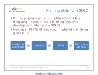 Phương pháp luận phổ biến để phân tích HTTT là sử
dụng vòng đời phát triển của hệ thống (systems
development life cycle – SDLC)
Môn này sẽ PT&TK HT theo vòng đời phát triển hệ thống
gồm 4 bước
Phương pháp luận SDLC
Tổng quan về phân tích thiết kế HTTT & Nguồn phần mềm 13
Lựa chọn và
lập kế hoạch
Phân tích Thiết kế
Triển khai và
vận hành
 