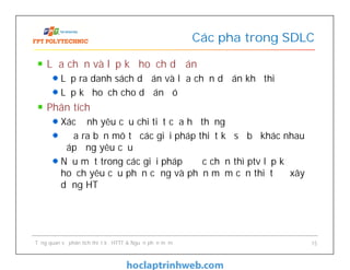 Lựa chọn và lập kế hoạch dự án
Lập ra danh sách dự án và lựa chọn dự án khả thi
Lập kế hoạch cho dự án đó
Phân tích
Xác định yêu cầu chi tiết của hệ thống
Đưa ra bản mô tả các giải pháp thiết kế sơ bộ khác nhau
đáp ứng yêu cầu
Nếu một trong các giải pháp được chọn thì ptv lập kế
hoạch yêu cầu phần cứng và phần mềm cần thiết để xây
dựng HT
Các pha trong SDLC
Tổng quan về phân tích thiết kế HTTT & Nguồn phần mềm 15
 