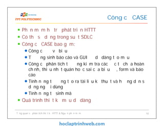 Phần mềm hỗ trợ phát triển HTTT
Có thể sử dụng trong suốt SDLC
Công cụ CASE bao gồm:
Công cụ để vẽ biểu đồ
Tự động sinh báo cáo và GUI để dễ dàng tạo mẫu
Công cụ phân tích tự động kiểm tra các đặc tả chưa hoàn
chỉnh, thiếu nhất quán hoặc sai của biểu đồ, form và báo
cáo
Tính năng tự động tạo ra tài liệu kỹ thuật và hướng dẫn sử
dụng người dùng
Tính năng tự sinh mã
Quá trình thiết kế mẫu dễ dàng
Công cụ CASE
Tổng quan về phân tích thiết kế HTTT & Nguồn phần mềm 18
 