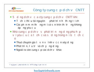 Sử dụng dịch vụ của cty cung cấp dịch vụ CNTT khi:
Tổ chức thiếu tài nguyên để phát triển hệ thống tại chỗ
Các phần mềm thương mại có sẵn trên thị trường không
đáp ứng yêu cầu
Nhà cung cấp dịch vụ sẽ phát triển ứng dụng phù hợp
với yêu cầu của tổ chức và sử dụng trong nội bộ tổ chức
đó
Thuê chuyên gia tư vấn về lĩnh vực cần xây dựng
Phát triển, lưu trữ và chạy ứng dụng
Ngoài ra còn cung cấp các dịch vụ khác
Công ty cung cấp dịch vụ CNTT
Tổng quan về phân tích thiết kế HTTT & Nguồn phần mềm 21
 