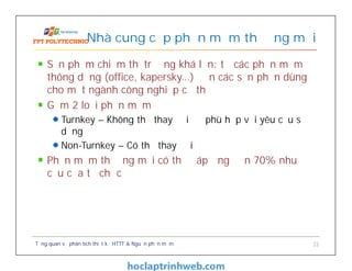 Sản phẩm chiếm thị trường khá lớn: từ các phần mềm
thông dụng (office, kapersky…) đến các sản phần dùng
cho một ngành công nghiệp cụ thể
Gồm 2 loại phần mềm
Turnkey – Không thể thay đổi để phù hợp với yêu cầu sử
dụng
Non-Turnkey – Có thể thay đổi
Phần mềm thương mại có thể đáp ứng đến 70% nhu
cầu của tổ chức
Nhà cung cấp phần mềm thương mại
Tổng quan về phân tích thiết kế HTTT & Nguồn phần mềm 22
 