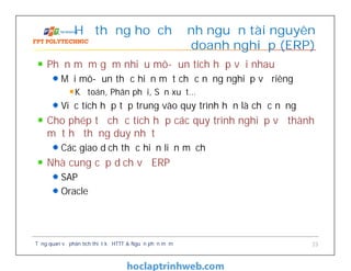 Phần mềm gồm nhiều mô-đun tích hợp với nhau
Mỗi mô-đun thực hiện một chức năng nghiệp vụ riêng
Kế toán, Phân phối, Sản xuất…
Việc tích hợp tập trung vào quy trình hơn là chức năng
Cho phép tổ chức tích hợp các quy trình nghiệp vụ thành
một hệ thống duy nhất
Các giao dịch thực hiện liền mạch
Nhà cung cấp dịch vụ ERP
SAP
Oracle
Hệ thống hoạch định nguồn tài nguyên
doanh nghiệp (ERP)
Tổng quan về phân tích thiết kế HTTT & Nguồn phần mềm 23
 