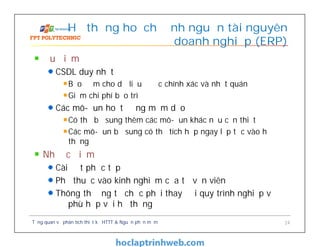 Ưu điểm
CSDL duy nhất
Bảo đảm cho dữ liệu được chính xác và nhất quán
Giảm chi phí bảo trì
Các mô-đun hoạt động mềm dẻo
Có thể bổ sung thêm các mô-đun khác nếu cần thiết
Các mô-đun bổ sung có thể tích hợp ngay lập tức vào hệ
thống
Nhược điểm
Cài đặt phức tạp
Phụ thuộc vào kinh nghiệm của tư vấn viên
Thông thường tổ chức phải thay đổi quy trình nghiệp vụ
để phù hợp với hệ thống
Hệ thống hoạch định nguồn tài nguyên
doanh nghiệp (ERP)
Tổng quan về phân tích thiết kế HTTT & Nguồn phần mềm 24
 
