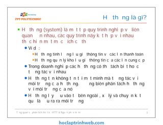 Hệ thống (system) là một tập quy trình nghiệp vụ liên
quan đến nhau, các quy trình này kết hợp với nhau để
thực hiện một mục đích cụ thể
Ví dụ:
Hệ thống tính lương lưu giữ thông tin về các lần thanh toán
Hệ thống quản lý kho lưu giữ thông tin của các lần cung cấp
Trong doanh nghiệp các hệ thống có thể tách biệt hoặc
tương tác với nhau
Hệ thống tồn không tồn tại một mình mà tương tác với
môi trường của hệ thống. Đường biên phân tách hệ thống
với môi trường của nó
Hệ thống lấy đầu vào từ bên ngoài , xử lý và chuyển kết
quả là đầu ra ra môi trường
Hệ thống là gì?
Tổng quan về phân tích thiết kế HTTT & Nguồn phần mềm 3
 