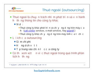 Thuê ngoài là chuyển trách nhiệm phát triển và vận hành
hệ thống thông tin cho công ty khác
Ví dụ:
Thuê công ty khác phát triển và chạy ứng dụng trên máy của
họ (call center services, e-mail services, hay payroll.)
Thuê công ty khác chạy ứng dụng trên máy tính của tổ chức
Lợi ích của outsourcing
Giảm chi phí
Hưởng dịch vụ tốt
Tập trung vào chiến lược của công ty
Có thể xem xét đến việc thuê ngoài trong quá trình phân
tích hệ thống
Thuê ngoài (outsourcing)
Tổng quan về phân tích thiết kế HTTT & Nguồn phần mềm 33
 