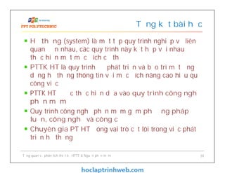 Hệ thống (system) là một tập quy trình nghiệp vụ liên
quan đến nhau, các quy trình này kết hợp với nhau để
thực hiện một mục đích cụ thể
PTTK HT là quy trình để phát triển và bảo trì một ứng
dụng hệ thống thông tin với mục đích nâng cao hiệu quả
công việc
PTTK HT được thực hiện dựa vào quy trình công nghệ
phần mềm
Quy trình công nghệ phần mềm gồm phương pháp
luận, công nghệ và công cụ
Chuyên gia PT HT đóng vai trò cốt lõi trong việc phát
triển hệ thống
Tổng kết bài học
Tổng quan về phân tích thiết kế HTTT & Nguồn phần mềm 39
 