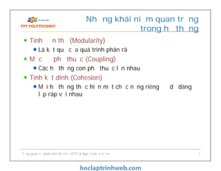 Tính đơn thể (Modularity)
Là kết quả của quá trình phân rã
Mức độ phụ thuộc (Coupling)
Các hệ thống con phụ thuộc lẫn nhau
Tính kết dính (Cohesion)
Mỗi hệ thống thực hiện một chức năng riêng để dễ dàng
lắp ráp với nhau
Những khái niệm quan trọng
trong hệ thống
Tổng quan về phân tích thiết kế HTTT & Nguồn phần mềm 7
 