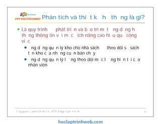 Là quy trình để phát triển và bảo trì một ứng dụng hệ
thống thông tin với mục đích nâng cao hiệu quả công
việc
Ứng dụng quản lý kho cho nhà sách để theo dõi số sách
tồn kho của những cuốn bán chạy
Ứng dụng quản lý lương theo dõi mức lương hiện tại của
nhân viên
Phân tích và thiết kế hệ thống là gì?
Tổng quan về phân tích thiết kế HTTT & Nguồn phần mềm 8
 