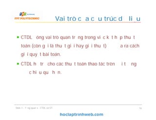 CTDL đóng vai trò quan trọng trong việc kết hợp thuật
toán (còn gọi là thuật giải hay giải thuật) để đưa ra cách
giải quyết bài toán.
CTDL hỗ trợ cho các thuật toán thao tác trên đối tượng
được hiệu quả hơn.
Vai trò của cấu trúc dữ liệu
16Slide 1 - Tổng quan về CTDL và GT
 
